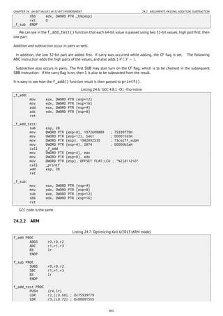 CHAPTER 24. 64-BIT VALUES IN 32-BIT ENVIRONMENT 24.2. ARGUMENTS PASSING, ADDITION, SUBTRACTION
sbb edx, DWORD PTR _b$[esp]
ret 0
_f_sub ENDP
We can see in the f_add_test() function that each 64-bit value is passed using two 32-bit values, high part ﬁrst, then
low part.
Addition and subtraction occur in pairs as well.
In addition, the low 32-bit part are added ﬁrst. If carry was occurred while adding, the CF ﬂag is set. The following
ADC instruction adds the high parts of the values, and also adds 1 if CF = 1.
Subtraction also occurs in pairs. The ﬁrst SUB may also turn on the CF ﬂag, which is to be checked in the subsequent
SBB instruction: if the carry ﬂag is on, then 1 is also to be subtracted from the result.
It is easy to see how the f_add() function result is then passed to printf().
Listing 24.6: GCC 4.8.1 -O1 -fno-inline
_f_add:
mov eax, DWORD PTR [esp+12]
mov edx, DWORD PTR [esp+16]
add eax, DWORD PTR [esp+4]
adc edx, DWORD PTR [esp+8]
ret
_f_add_test:
sub esp, 28
mov DWORD PTR [esp+8], 1972608889 ; 75939f79H
mov DWORD PTR [esp+12], 5461 ; 00001555H
mov DWORD PTR [esp], 1942892530 ; 73ce2ff_subH
mov DWORD PTR [esp+4], 2874 ; 00000b3aH
call _f_add
mov DWORD PTR [esp+4], eax
mov DWORD PTR [esp+8], edx
mov DWORD PTR [esp], OFFSET FLAT:LC0 ; "%lld120"
call _printf
add esp, 28
ret
_f_sub:
mov eax, DWORD PTR [esp+4]
mov edx, DWORD PTR [esp+8]
sub eax, DWORD PTR [esp+12]
sbb edx, DWORD PTR [esp+16]
ret
GCC code is the same.
24.2.2 ARM
Listing 24.7: Optimizing Keil 6/2013 (ARM mode)
f_add PROC
ADDS r0,r0,r2
ADC r1,r1,r3
BX lr
ENDP
f_sub PROC
SUBS r0,r0,r2
SBC r1,r1,r3
BX lr
ENDP
f_add_test PROC
PUSH {r4,lr}
LDR r2,|L0.68| ; 0x75939f79
LDR r3,|L0.72| ; 0x00001555
405
 