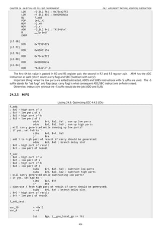 CHAPTER 24. 64-BIT VALUES IN 32-BIT ENVIRONMENT 24.2. ARGUMENTS PASSING, ADDITION, SUBTRACTION
LDR r0,|L0.76| ; 0x73ce2ff2
LDR r1,|L0.80| ; 0x00000b3a
BL f_add
POP {r4,lr}
MOV r2,r0
MOV r3,r1
ADR r0,|L0.84| ; "%I64dn"
B __2printf
ENDP
|L0.68|
DCD 0x75939f79
|L0.72|
DCD 0x00001555
|L0.76|
DCD 0x73ce2ff2
|L0.80|
DCD 0x00000b3a
|L0.84|
DCB "%I64dn",0
The ﬁrst 64-bit value is passed in R0 and R1 register pair, the second in R2 and R3 register pair. ARM has the ADC
instruction as well (which counts carry ﬂag) and SBC (“subtract with carry”).
Important thing: when the low parts are added/subtracted, ADDS and SUBS instructions with -S sufﬁx are used. The -S
sufﬁx stands for “set ﬂags”, and ﬂags (esp. carry ﬂag) is what consequent ADC/SBC instructions deﬁnitely need.
Otherwise, instructions without the -S sufﬁx would do the job (ADD and SUB).
24.2.3 MIPS
Listing 24.8: Optimizing GCC 4.4.5 (IDA)
f_add:
; $a0 - high part of a
; $a1 - low part of a
; $a2 - high part of b
; $a3 - low part of b
addu $v1, $a3, $a1 ; sum up low parts
addu $a0, $a2, $a0 ; sum up high parts
; will carry generated while summing up low parts?
; if yes, set $v0 to 1
sltu $v0, $v1, $a3
jr $ra
; add 1 to high part of result if carry should be generated:
addu $v0, $a0 ; branch delay slot
; $v0 - high part of result
; $v1 - low part of result
f_sub:
; $a0 - high part of a
; $a1 - low part of a
; $a2 - high part of b
; $a3 - low part of b
subu $v1, $a1, $a3 ; subtract low parts
subu $v0, $a0, $a2 ; subtract high parts
; will carry generated while subtracting low parts?
; if yes, set $a0 to 1
sltu $a1, $v1
jr $ra
; subtract 1 from high part of result if carry should be generated:
subu $v0, $a1 ; branch delay slot
; $v0 - high part of result
; $v1 - low part of result
f_add_test:
var_10 = -0x10
var_4 = -4
lui $gp, (__gnu_local_gp >> 16)
406
 