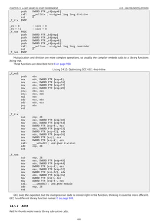 CHAPTER 24. 64-BIT VALUES IN 32-BIT ENVIRONMENT 24.3. MULTIPLICATION, DIVISION
push DWORD PTR _a$[esp+8]
call __aulldiv ; unsigned long long division
ret 0
_f_div ENDP
_a$ = 8 ; size = 8
_b$ = 16 ; size = 8
_f_rem PROC
push DWORD PTR _b$[esp]
push DWORD PTR _b$[esp]
push DWORD PTR _a$[esp+8]
push DWORD PTR _a$[esp+8]
call __aullrem ; unsigned long long remainder
ret 0
_f_rem ENDP
Multiplication and division are more complex operations, so usually the compiler embeds calls to a library functions
doing that.
These functions are described here: E on page 950.
Listing 24.10: Optimizing GCC 4.8.1 -fno-inline
_f_mul:
push ebx
mov edx, DWORD PTR [esp+8]
mov eax, DWORD PTR [esp+16]
mov ebx, DWORD PTR [esp+12]
mov ecx, DWORD PTR [esp+20]
imul ebx, eax
imul ecx, edx
mul edx
add ecx, ebx
add edx, ecx
pop ebx
ret
_f_div:
sub esp, 28
mov eax, DWORD PTR [esp+40]
mov edx, DWORD PTR [esp+44]
mov DWORD PTR [esp+8], eax
mov eax, DWORD PTR [esp+32]
mov DWORD PTR [esp+12], edx
mov edx, DWORD PTR [esp+36]
mov DWORD PTR [esp], eax
mov DWORD PTR [esp+4], edx
call ___udivdi3 ; unsigned division
add esp, 28
ret
_f_rem:
sub esp, 28
mov eax, DWORD PTR [esp+40]
mov edx, DWORD PTR [esp+44]
mov DWORD PTR [esp+8], eax
mov eax, DWORD PTR [esp+32]
mov DWORD PTR [esp+12], edx
mov edx, DWORD PTR [esp+36]
mov DWORD PTR [esp], eax
mov DWORD PTR [esp+4], edx
call ___umoddi3 ; unsigned modulo
add esp, 28
ret
GCC does the expected, but the multiplication code is inlined right in the function, thinking it could be more efﬁcient.
GCC has different library function names: D on page 949.
24.3.2 ARM
Keil for thumb mode inserts library subroutine calls:
408
 