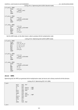 CHAPTER 24. 64-BIT VALUES IN 32-BIT ENVIRONMENT 24.3. MULTIPLICATION, DIVISION
Listing 24.11: Optimizing Keil 6/2013 (thumb mode)
||f_mul|| PROC
PUSH {r4,lr}
BL __aeabi_lmul
POP {r4,pc}
ENDP
||f_div|| PROC
PUSH {r4,lr}
BL __aeabi_uldivmod
POP {r4,pc}
ENDP
||f_rem|| PROC
PUSH {r4,lr}
BL __aeabi_uldivmod
MOVS r0,r2
MOVS r1,r3
POP {r4,pc}
ENDP
Keil for ARM mode, on the other hand, is able to produce 64-bit multiplication code:
Listing 24.12: Optimizing Keil 6/2013 (ARM mode)
||f_mul|| PROC
PUSH {r4,lr}
UMULL r12,r4,r0,r2
MLA r1,r2,r1,r4
MLA r1,r0,r3,r1
MOV r0,r12
POP {r4,pc}
ENDP
||f_div|| PROC
PUSH {r4,lr}
BL __aeabi_uldivmod
POP {r4,pc}
ENDP
||f_rem|| PROC
PUSH {r4,lr}
BL __aeabi_uldivmod
MOV r0,r2
MOV r1,r3
POP {r4,pc}
ENDP
24.3.3 MIPS
Optimizing GCC for MIPS can generate 64-bit multiplication code, but has to call a library routine for 64-bit division:
Listing 24.13: Optimizing GCC 4.4.5 (IDA)
f_mul:
mult $a2, $a1
mflo $v0
or $at, $zero ; NOP
or $at, $zero ; NOP
mult $a0, $a3
mflo $a0
addu $v0, $a0
or $at, $zero ; NOP
multu $a3, $a1
mfhi $a2
mflo $v1
jr $ra
addu $v0, $a2
f_div:
409
 