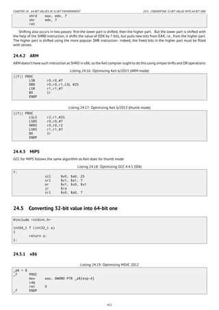 CHAPTER 24. 64-BIT VALUES IN 32-BIT ENVIRONMENT 24.5. CONVERTING 32-BIT VALUE INTO 64-BIT ONE
shrd eax, edx, 7
shr edx, 7
ret
Shifting also occurs in two passes: ﬁrst the lower part is shifted, then the higher part. But the lower part is shifted with
the help of the SHRD instruction, it shifts the value of EDX by 7 bits, but pulls new bits from EAX, i.e., from the higher part.
The higher part is shifted using the more popular SHR instruction: indeed, the freed bits in the higher part must be ﬁlled
with zeroes.
24.4.2 ARM
ARM doesn’t have such instruction as SHRD in x86, so the Keil compiler ought to do this using simple shifts and OR operations:
Listing 24.16: Optimizing Keil 6/2013 (ARM mode)
||f|| PROC
LSR r0,r0,#7
ORR r0,r0,r1,LSL #25
LSR r1,r1,#7
BX lr
ENDP
Listing 24.17: Optimizing Keil 6/2013 (thumb mode)
||f|| PROC
LSLS r2,r1,#25
LSRS r0,r0,#7
ORRS r0,r0,r2
LSRS r1,r1,#7
BX lr
ENDP
24.4.3 MIPS
GCC for MIPS follows the same algorithm as Keil does for thumb mode:
Listing 24.18: Optimizing GCC 4.4.5 (IDA)
f:
sll $v0, $a0, 25
srl $v1, $a1, 7
or $v1, $v0, $v1
jr $ra
srl $v0, $a0, 7
24.5 Converting 32-bit value into 64-bit one
#include <stdint.h>
int64_t f (int32_t a)
{
return a;
};
24.5.1 x86
Listing 24.19: Optimizing MSVC 2012
_a$ = 8
_f PROC
mov eax, DWORD PTR _a$[esp-4]
cdq
ret 0
_f ENDP
411
 