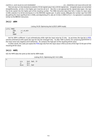 CHAPTER 24. 64-BIT VALUES IN 32-BIT ENVIRONMENT 24.5. CONVERTING 32-BIT VALUE INTO 64-BIT ONE
Here we also run into necessity to extend a 32-bit signed value into a 64-bit signed one. Unsigned values are converted
straightforwardly: all bits in the higher part must be set to 0. But this is not appropriate for signed data types: the sign
has to be copied into the higher part of the resulting number. The CDQ instruction does that here, it takes its input value
in EAX, extends it to 64-bit and leaves it in the EDX:EAX register pair. In other words, CDQ gets the number sign from EAX
(by getting the most signiﬁcant bit in EAX), and depending of it, sets all 32 bits in EDX to 0 or 1. Its operation is somewhat
similar to the MOVSX instruction.
24.5.2 ARM
Listing 24.20: Optimizing Keil 6/2013 (ARM mode)
||f|| PROC
ASR r1,r0,#31
BX lr
ENDP
Keil for ARM is different: it just arithmetically shifts right the input value by 31 bits. As we know, the sign bit is MSB,
and the arithmetical shift copies the sign bit into the “emerged” bits. So after “ASR r1,r0,#31”, R1 containing 0xFFFFFFFF if
the input value was negative and 0 otherwise. R1 contains the high part of the resulting 64-bit value.
In other words, this code just copies the MSB (sign bit) from the input value in R0 to all bits of the high 32-bit part of the
resulting 64-bit value.
24.5.3 MIPS
GCC for MIPS does the same as Keil did for ARM mode:
Listing 24.21: Optimizing GCC 4.4.5 (IDA)
f:
sra $v0, $a0, 31
jr $ra
move $v1, $a0
412
 