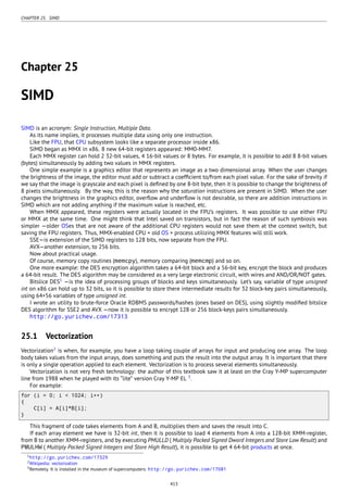 CHAPTER 25. SIMD
Chapter 25
SIMD
SIMD is an acronym: Single Instruction, Multiple Data.
As its name implies, it processes multiple data using only one instruction.
Like the FPU, that CPU subsystem looks like a separate processor inside x86.
SIMD began as MMX in x86. 8 new 64-bit registers appeared: MM0-MM7.
Each MMX register can hold 2 32-bit values, 4 16-bit values or 8 bytes. For example, it is possible to add 8 8-bit values
(bytes) simultaneously by adding two values in MMX registers.
One simple example is a graphics editor that represents an image as a two dimensional array. When the user changes
the brightness of the image, the editor must add or subtract a coefﬁcient to/from each pixel value. For the sake of brevity if
we say that the image is grayscale and each pixel is deﬁned by one 8-bit byte, then it is possible to change the brightness of
8 pixels simultaneously. By the way, this is the reason why the saturation instructions are present in SIMD. When the user
changes the brightness in the graphics editor, overﬂow and underﬂow is not desirable, so there are addition instructions in
SIMD which are not adding anything if the maximum value is reached, etc.
When MMX appeared, these registers were actually located in the FPU’s registers. It was possible to use either FPU
or MMX at the same time. One might think that Intel saved on transistors, but in fact the reason of such symbiosis was
simpler —older OSes that are not aware of the additional CPU registers would not save them at the context switch, but
saving the FPU registers. Thus, MMX-enabled CPU + old OS + process utilizing MMX features will still work.
SSE—is extension of the SIMD registers to 128 bits, now separate from the FPU.
AVX—another extension, to 256 bits.
Now about practical usage.
Of course, memory copy routines (memcpy), memory comparing (memcmp) and so on.
One more example: the DES encryption algorithm takes a 64-bit block and a 56-bit key, encrypt the block and produces
a 64-bit result. The DES algorithm may be considered as a very large electronic circuit, with wires and AND/OR/NOT gates.
Bitslice DES1
—is the idea of processing groups of blocks and keys simultaneously. Let’s say, variable of type unsigned
int on x86 can hold up to 32 bits, so it is possible to store there intermediate results for 32 block-key pairs simultaneously,
using 64+56 variables of type unsigned int.
I wrote an utility to brute-force Oracle RDBMS passwords/hashes (ones based on DES), using slightly modiﬁed bitslice
DES algorithm for SSE2 and AVX —now it is possible to encrypt 128 or 256 block-keys pairs simultaneously.
http://go.yurichev.com/17313
25.1 Vectorization
Vectorization2
is when, for example, you have a loop taking couple of arrays for input and producing one array. The loop
body takes values from the input arrays, does something and puts the result into the output array. It is important that there
is only a single operation applied to each element. Vectorization is to process several elements simultaneously.
Vectorization is not very fresh technology: the author of this textbook saw it at least on the Cray Y-MP supercomputer
line from 1988 when he played with its “lite” version Cray Y-MP EL 3
.
For example:
for (i = 0; i < 1024; i++)
{
C[i] = A[i]*B[i];
}
This fragment of code takes elements from A and B, multiplies them and saves the result into C.
If each array element we have is 32-bit int, then it is possible to load 4 elements from A into a 128-bit XMM-register,
from B to another XMM-registers, and by executing PMULLD ( Multiply Packed Signed Dword Integers and Store Low Result) and
PMULHW ( Multiply Packed Signed Integers and Store High Result), it is possible to get 4 64-bit products at once.
1http://go.yurichev.com/17329
2Wikipedia: vectorization
3Remotely. It is installed in the museum of supercomputers: http://go.yurichev.com/17081
413
 