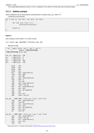 CHAPTER 25. SIMD 25.1. VECTORIZATION
Thus, loop body execution count is 1024/4 instead of 1024, that is 4 times less and, of course, faster.
25.1.1 Addition example
Some compilers can do vectorization automatically in simple cases, e.g., Intel C++4
.
I wrote this tiny function:
int f (int sz, int *ar1, int *ar2, int *ar3)
{
for (int i=0; i<sz; i++)
ar3[i]=ar1[i]+ar2[i];
return 0;
};
Intel C++
Let’s compile it with Intel C++ 11.1.051 win32:
icl intel.cpp /QaxSSE2 /Faintel.asm /Ox
We got (in IDA):
; int __cdecl f(int, int *, int *, int *)
public ?f@@YAHHPAH00@Z
?f@@YAHHPAH00@Z proc near
var_10 = dword ptr -10h
sz = dword ptr 4
ar1 = dword ptr 8
ar2 = dword ptr 0Ch
ar3 = dword ptr 10h
push edi
push esi
push ebx
push esi
mov edx, [esp+10h+sz]
test edx, edx
jle loc_15B
mov eax, [esp+10h+ar3]
cmp edx, 6
jle loc_143
cmp eax, [esp+10h+ar2]
jbe short loc_36
mov esi, [esp+10h+ar2]
sub esi, eax
lea ecx, ds:0[edx*4]
neg esi
cmp ecx, esi
jbe short loc_55
loc_36: ; CODE XREF: f(int,int *,int *,int *)+21
cmp eax, [esp+10h+ar2]
jnb loc_143
mov esi, [esp+10h+ar2]
sub esi, eax
lea ecx, ds:0[edx*4]
cmp esi, ecx
jb loc_143
loc_55: ; CODE XREF: f(int,int *,int *,int *)+34
cmp eax, [esp+10h+ar1]
jbe short loc_67
mov esi, [esp+10h+ar1]
sub esi, eax
neg esi
4More about Intel C++ automatic vectorization: Excerpt: Effective Automatic Vectorization
414
 