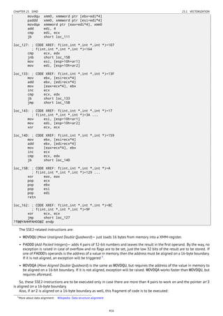 CHAPTER 25. SIMD 25.1. VECTORIZATION
movdqu xmm0, xmmword ptr [ebx+edi*4]
paddd xmm0, xmmword ptr [esi+edi*4]
movdqa xmmword ptr [eax+edi*4], xmm0
add edi, 4
cmp edi, ecx
jb short loc_111
loc_127: ; CODE XREF: f(int,int *,int *,int *)+107
; f(int,int *,int *,int *)+164
cmp ecx, edx
jnb short loc_15B
mov esi, [esp+10h+ar1]
mov edi, [esp+10h+ar2]
loc_133: ; CODE XREF: f(int,int *,int *,int *)+13F
mov ebx, [esi+ecx*4]
add ebx, [edi+ecx*4]
mov [eax+ecx*4], ebx
inc ecx
cmp ecx, edx
jb short loc_133
jmp short loc_15B
loc_143: ; CODE XREF: f(int,int *,int *,int *)+17
; f(int,int *,int *,int *)+3A ...
mov esi, [esp+10h+ar1]
mov edi, [esp+10h+ar2]
xor ecx, ecx
loc_14D: ; CODE XREF: f(int,int *,int *,int *)+159
mov ebx, [esi+ecx*4]
add ebx, [edi+ecx*4]
mov [eax+ecx*4], ebx
inc ecx
cmp ecx, edx
jb short loc_14D
loc_15B: ; CODE XREF: f(int,int *,int *,int *)+A
; f(int,int *,int *,int *)+129 ...
xor eax, eax
pop ecx
pop ebx
pop esi
pop edi
retn
loc_162: ; CODE XREF: f(int,int *,int *,int *)+8C
; f(int,int *,int *,int *)+9F
xor ecx, ecx
jmp short loc_127
?f@@YAHHPAH00@Z endp
The SSE2-related instructions are:
• MOVDQU (Move Unaligned Double Quadword)— just loads 16 bytes from memory into a XMM-register.
• PADDD (Add Packed Integers)— adds 4 pairs of 32-bit numbers and leaves the result in the ﬁrst operand. By the way, no
exception is raised in case of overﬂow and no ﬂags are to be set, just the low 32 bits of the result are to be stored. If
one of PADDD’s operands is the address of a value in memory, then the address must be aligned on a 16-byte boundary.
If it is not aligned, an exception will be triggered 5
.
• MOVDQA (Move Aligned Double Quadword) is the same as MOVDQU, but requires the address of the value in memory to
be aligned on a 16-bit boundary. If it is not aligned, exception will be raised. MOVDQA works faster than MOVDQU, but
requires aforesaid.
So, these SSE2-instructions are to be executed only in case there are more than 4 pairs to work on and the pointer ar3
is aligned on a 16-byte boundary.
Also, if ar2 is aligned on a 16-byte boundary as well, this fragment of code is to be executed:
5More about data alignment: Wikipedia: Data structure alignment
416
 