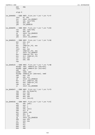 CHAPTER 25. SIMD 25.1. VECTORIZATION
pop ebp
retn
align 8
loc_80484E8: ; CODE XREF: f(int,int *,int *,int *)+1F
test bl, 0Fh
jnz short loc_80484C1
lea edx, [esi+10h]
cmp ebx, edx
jbe loc_8048578
loc_80484F8: ; CODE XREF: f(int,int *,int *,int *)+E0
lea edx, [edi+10h]
cmp ebx, edx
ja short loc_8048503
cmp edi, eax
jbe short loc_80484C1
loc_8048503: ; CODE XREF: f(int,int *,int *,int *)+5D
mov eax, ecx
shr eax, 2
mov [ebp+var_14], eax
shl eax, 2
test eax, eax
mov [ebp+var_10], eax
jz short loc_8048547
mov [ebp+var_18], ecx
mov ecx, [ebp+var_14]
xor eax, eax
xor edx, edx
nop
loc_8048520: ; CODE XREF: f(int,int *,int *,int *)+9B
movdqu xmm1, xmmword ptr [edi+eax]
movdqu xmm0, xmmword ptr [esi+eax]
add edx, 1
paddd xmm0, xmm1
movdqa xmmword ptr [ebx+eax], xmm0
add eax, 10h
cmp edx, ecx
jb short loc_8048520
mov ecx, [ebp+var_18]
mov eax, [ebp+var_10]
cmp ecx, eax
jz short loc_80484D8
loc_8048547: ; CODE XREF: f(int,int *,int *,int *)+73
lea edx, ds:0[eax*4]
add esi, edx
add edi, edx
add ebx, edx
lea esi, [esi+0]
loc_8048558: ; CODE XREF: f(int,int *,int *,int *)+CC
mov edx, [edi]
add eax, 1
add edi, 4
add edx, [esi]
add esi, 4
mov [ebx], edx
add ebx, 4
cmp ecx, eax
jg short loc_8048558
add esp, 0Ch
xor eax, eax
pop ebx
pop esi
pop edi
pop ebp
418
 