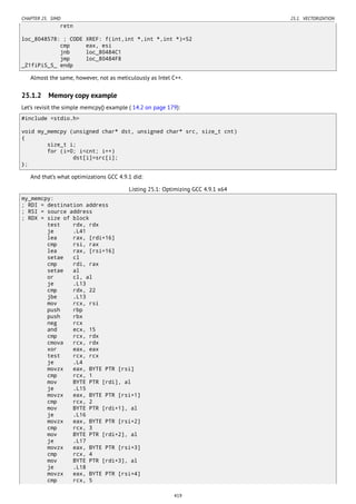CHAPTER 25. SIMD 25.1. VECTORIZATION
retn
loc_8048578: ; CODE XREF: f(int,int *,int *,int *)+52
cmp eax, esi
jnb loc_80484C1
jmp loc_80484F8
_Z1fiPiS_S_ endp
Almost the same, however, not as meticulously as Intel C++.
25.1.2 Memory copy example
Let’s revisit the simple memcpy() example ( 14.2 on page 179):
#include <stdio.h>
void my_memcpy (unsigned char* dst, unsigned char* src, size_t cnt)
{
size_t i;
for (i=0; i<cnt; i++)
dst[i]=src[i];
};
And that’s what optimizations GCC 4.9.1 did:
Listing 25.1: Optimizing GCC 4.9.1 x64
my_memcpy:
; RDI = destination address
; RSI = source address
; RDX = size of block
test rdx, rdx
je .L41
lea rax, [rdi+16]
cmp rsi, rax
lea rax, [rsi+16]
setae cl
cmp rdi, rax
setae al
or cl, al
je .L13
cmp rdx, 22
jbe .L13
mov rcx, rsi
push rbp
push rbx
neg rcx
and ecx, 15
cmp rcx, rdx
cmova rcx, rdx
xor eax, eax
test rcx, rcx
je .L4
movzx eax, BYTE PTR [rsi]
cmp rcx, 1
mov BYTE PTR [rdi], al
je .L15
movzx eax, BYTE PTR [rsi+1]
cmp rcx, 2
mov BYTE PTR [rdi+1], al
je .L16
movzx eax, BYTE PTR [rsi+2]
cmp rcx, 3
mov BYTE PTR [rdi+2], al
je .L17
movzx eax, BYTE PTR [rsi+3]
cmp rcx, 4
mov BYTE PTR [rdi+3], al
je .L18
movzx eax, BYTE PTR [rsi+4]
cmp rcx, 5
419
 