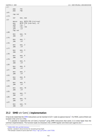 CHAPTER 25. SIMD 25.2. SIMD STRLEN() IMPLEMENTATION
.L1:
pop rbx
pop rbp
.L41:
rep ret
.L13:
xor eax, eax
.L3:
movzx ecx, BYTE PTR [rsi+rax]
mov BYTE PTR [rdi+rax], cl
add rax, 1
cmp rax, rdx
jne .L3
rep ret
.L28:
mov eax, 14
jmp .L4
.L15:
mov eax, 1
jmp .L4
.L16:
mov eax, 2
jmp .L4
.L17:
mov eax, 3
jmp .L4
.L18:
mov eax, 4
jmp .L4
.L19:
mov eax, 5
jmp .L4
.L20:
mov eax, 6
jmp .L4
.L21:
mov eax, 7
jmp .L4
.L22:
mov eax, 8
jmp .L4
.L23:
mov eax, 9
jmp .L4
.L24:
mov eax, 10
jmp .L4
.L25:
mov eax, 11
jmp .L4
.L26:
mov eax, 12
jmp .L4
.L27:
mov eax, 13
jmp .L4
25.2 SIMD strlen() implementation
It has to be noted that the SIMD instructions can be inserted in C/C++ code via special macros7
. For MSVC, some of them are
located in the intrin.h ﬁle.
It is possible to implement the strlen() function8
using SIMD instructions that works 2-2.5 times faster than the
common implementation. This function loads 16 characters into a XMM-register and check each against zero 9
.
7MSDN: MMX, SSE, and SSE2 Intrinsics
8strlen() —standard C library function for calculating string length
9The example is based on source code from: http://go.yurichev.com/17330.
422
 