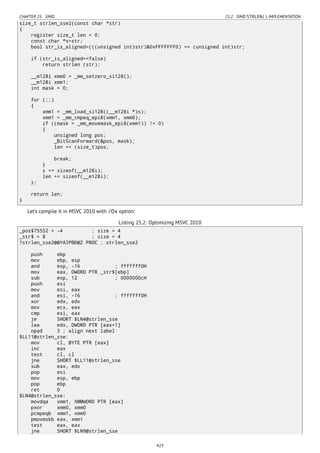 CHAPTER 25. SIMD 25.2. SIMD STRLEN() IMPLEMENTATION
size_t strlen_sse2(const char *str)
{
register size_t len = 0;
const char *s=str;
bool str_is_aligned=(((unsigned int)str)&0xFFFFFFF0) == (unsigned int)str;
if (str_is_aligned==false)
return strlen (str);
__m128i xmm0 = _mm_setzero_si128();
__m128i xmm1;
int mask = 0;
for (;;)
{
xmm1 = _mm_load_si128((__m128i *)s);
xmm1 = _mm_cmpeq_epi8(xmm1, xmm0);
if ((mask = _mm_movemask_epi8(xmm1)) != 0)
{
unsigned long pos;
_BitScanForward(&pos, mask);
len += (size_t)pos;
break;
}
s += sizeof(__m128i);
len += sizeof(__m128i);
};
return len;
}
Let’s compile it in MSVC 2010 with /Ox option:
Listing 25.2: Optimizing MSVC 2010
_pos$75552 = -4 ; size = 4
_str$ = 8 ; size = 4
?strlen_sse2@@YAIPBD@Z PROC ; strlen_sse2
push ebp
mov ebp, esp
and esp, -16 ; fffffff0H
mov eax, DWORD PTR _str$[ebp]
sub esp, 12 ; 0000000cH
push esi
mov esi, eax
and esi, -16 ; fffffff0H
xor edx, edx
mov ecx, eax
cmp esi, eax
je SHORT $LN4@strlen_sse
lea edx, DWORD PTR [eax+1]
npad 3 ; align next label
$LL11@strlen_sse:
mov cl, BYTE PTR [eax]
inc eax
test cl, cl
jne SHORT $LL11@strlen_sse
sub eax, edx
pop esi
mov esp, ebp
pop ebp
ret 0
$LN4@strlen_sse:
movdqa xmm1, XMMWORD PTR [eax]
pxor xmm0, xmm0
pcmpeqb xmm1, xmm0
pmovmskb eax, xmm1
test eax, eax
jne SHORT $LN9@strlen_sse
423
 