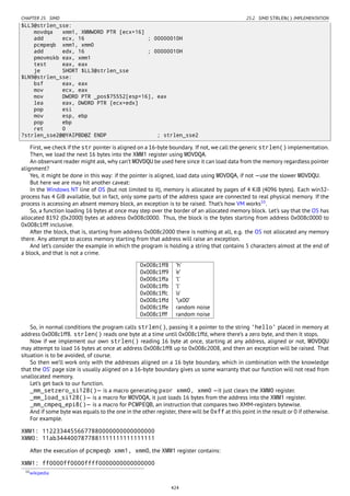 CHAPTER 25. SIMD 25.2. SIMD STRLEN() IMPLEMENTATION
$LL3@strlen_sse:
movdqa xmm1, XMMWORD PTR [ecx+16]
add ecx, 16 ; 00000010H
pcmpeqb xmm1, xmm0
add edx, 16 ; 00000010H
pmovmskb eax, xmm1
test eax, eax
je SHORT $LL3@strlen_sse
$LN9@strlen_sse:
bsf eax, eax
mov ecx, eax
mov DWORD PTR _pos$75552[esp+16], eax
lea eax, DWORD PTR [ecx+edx]
pop esi
mov esp, ebp
pop ebp
ret 0
?strlen_sse2@@YAIPBD@Z ENDP ; strlen_sse2
First, we check if the str pointer is aligned on a 16-byte boundary. If not, we call the generic strlen() implementation.
Then, we load the next 16 bytes into the XMM1 register using MOVDQA.
An observant reader might ask, why can’t MOVDQU be used here since it can load data from the memory regardless pointer
alignment?
Yes, it might be done in this way: if the pointer is aligned, load data using MOVDQA, if not —use the slower MOVDQU.
But here we are may hit another caveat:
In the Windows NT line of OS (but not limited to it), memory is allocated by pages of 4 KiB (4096 bytes). Each win32-
process has 4 GiB available, but in fact, only some parts of the address space are connected to real physical memory. If the
process is accessing an absent memory block, an exception is to be raised. That’s how VM works10
.
So, a function loading 16 bytes at once may step over the border of an allocated memory block. Let’s say that the OS has
allocated 8192 (0x2000) bytes at address 0x008c0000. Thus, the block is the bytes starting from address 0x008c0000 to
0x008c1fff inclusive.
After the block, that is, starting from address 0x008c2000 there is nothing at all, e.g. the OS not allocated any memory
there. Any attempt to access memory starting from that address will raise an exception.
And let’s consider the example in which the program is holding a string that contains 5 characters almost at the end of
a block, and that is not a crime.
0x008c1ff8 ’h’
0x008c1ff9 ’e’
0x008c1ffa ’l’
0x008c1ffb ’l’
0x008c1ffc ’o’
0x008c1ffd ’x00’
0x008c1ffe random noise
0x008c1fff random noise
So, in normal conditions the program calls strlen(), passing it a pointer to the string 'hello' placed in memory at
address 0x008c1ff8. strlen() reads one byte at a time until 0x008c1ffd, where there’s a zero byte, and then it stops.
Now if we implement our own strlen() reading 16 byte at once, starting at any address, aligned or not, MOVDQU
may attempt to load 16 bytes at once at address 0x008c1ff8 up to 0x008c2008, and then an exception will be raised. That
situation is to be avoided, of course.
So then we’ll work only with the addresses aligned on a 16 byte boundary, which in combination with the knowledge
that the OS’ page size is usually aligned on a 16-byte boundary gives us some warranty that our function will not read from
unallocated memory.
Let’s get back to our function.
_mm_setzero_si128()— is a macro generating pxor xmm0, xmm0 —it just clears the XMM0 register.
_mm_load_si128()— is a macro for MOVDQA, it just loads 16 bytes from the address into the XMM1 register.
_mm_cmpeq_epi8()— is a macro for PCMPEQB, an instruction that compares two XMM-registers bytewise.
And if some byte was equals to the one in the other register, there will be 0xff at this point in the result or 0 if otherwise.
For example.
XMM1: 11223344556677880000000000000000
XMM0: 11ab3444007877881111111111111111
After the execution of pcmpeqb xmm1, xmm0, the XMM1 register contains:
XMM1: ff0000ff0000ffff0000000000000000
10wikipedia
424
 