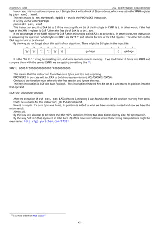 CHAPTER 25. SIMD 25.2. SIMD STRLEN() IMPLEMENTATION
In our case, this instruction compares each 16-byte block with a block of 16 zero-bytes, which was set in the XMM0 register
by pxor xmm0, xmm0.
The next macro is _mm_movemask_epi8() —that is the PMOVMSKB instruction.
It is very useful with PCMPEQB.
pmovmskb eax, xmm1
This instruction sets ﬁrst EAX bit to 1 if the most signiﬁcant bit of the ﬁrst byte in XMM1 is 1. In other words, if the ﬁrst
byte of the XMM1 register is 0xff, then the ﬁrst bit of EAX is to be 1, too.
If the second byte in the XMM1 register is 0xff, then the second bit in EAX is to be set to 1. In other words, the instruction
is answering the question “which bytes in XMM1 are 0xff?” and returns 16 bits in the EAX register. The other bits in the
EAX register are to be cleared.
By the way, do not forget about this quirk of our algorithm. There might be 16 bytes in the input like:
15 14 13 12 11 10 9 3 2 1 0
“h” “e” “l” “l” “o” 0 garbage 0 garbage
It is the 'hello' string, terminating zero, and some random noise in memory. If we load these 16 bytes into XMM1 and
compare them with the zeroed XMM0, we are getting something like 11
:
XMM1: 0000ff00000000000000ff0000000000
This means that the instruction found two zero bytes, and it is not surprising.
PMOVMSKB in our case will set EAX to (in binary representation): 0010000000100000b.
Obviously, our function must take only the ﬁrst zero bit and ignore the rest.
The next instruction is BSF (Bit Scan Forward). This instruction ﬁnds the ﬁrst bit set to 1 and stores its position into the
ﬁrst operand.
EAX=0010000000100000b
After the execution of bsf eax, eax, EAX contains 5, meaning 1 was found at the 5th bit position (starting from zero).
MSVC has a macro for this instruction: _BitScanForward.
Now it is simple. If a zero byte was found, its position is added to what we have already counted and now we have the
return result.
Almost all.
By the way, it is also has to be noted that the MSVC compiler emitted two loop bodies side by side, for optimization.
By the way, SSE 4.2 (that appeared in Intel Core i7) offers more instructions where these string manipulations might be
even easier: http://go.yurichev.com/17331
11I use here order from MSB to LSB12
425
 