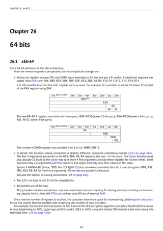 CHAPTER 26. 64 BITS
Chapter 26
64 bits
26.1 x86-64
It is a 64-bit extension to the x86 architecture.
From the reverse engineer’s perspective, the most important changes are:
• Almost all registers (except FPU and SIMD) were extended to 64 bits and got a R- preﬁx. 8 additional registers wer
added. Now GPR’s are: RAX, RBX, RCX, RDX, RBP, RSP, RSI, RDI, R8, R9, R10, R11, R12, R13, R14, R15.
It is still possible to access the older register parts as usual. For example, it is possible to access the lower 32-bit part
of the RAX register using EAX:
7th (byte number)
6th 5th 4th 3rd 2nd 1st 0th
RAXx64
EAX
AX
AH AL
The new R8-R15 registers also have their lower parts: R8D-R15D (lower 32-bit parts), R8W-R15W (lower 16-bit parts),
R8L-R15L (lower 8-bit parts).
7th (byte number)
6th 5th 4th 3rd 2nd 1st 0th
R8
R8D
R8W
R8L
The number of SIMD registers was doubled from 8 to 16: XMM0-XMM15.
• In Win64, the function calling convention is slightly different, somewhat resembling fastcall ( 64.3 on page 664) .
The ﬁrst 4 arguments are stored in the RCX, RDX, R8, R9 registers, the rest —in the stack. The Caller function must
also allocate 32 bytes so the callee may save there 4 ﬁrst arguments and use these registers for its own needs. Short
functions may use arguments just from registers, but larger ones may save their values on the stack.
System V AMD64 ABI (Linux, *BSD, Mac OS X)[Mit13] also somewhat resembles fastcall, it uses 6 registers RDI, RSI,
RDX, RCX, R8, R9 for the ﬁrst 6 arguments. All the rest are passed via the stack.
See also the section on calling conventions ( 64 on page 663).
• The C/C++ int type is still 32-bit for compatibility.
• All pointers are 64-bit now.
This provokes irritation sometimes: now one needs twice as much memory for storing pointers, including cache mem-
ory, despite the fact that x64 CPUs can address only 48 bits of external RAM.
Since now the number of registers is doubled, the compilers have more space for maneuvering called register allocation.
For us this implies that the emitted code containing less number of local variables.
For example, the function that calculates the ﬁrst S-box of the DES encryption algorithm processes 32/64/128/256 values
at once (depending on DES_type type (uint32, uint64, SSE2 or AVX)) using the bitslice DES method (read more about this
technique here ( 25 on page 413)):
426
 