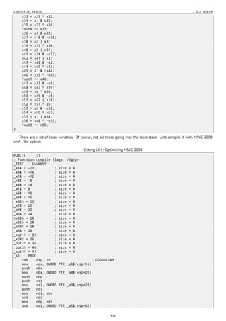 CHAPTER 26. 64 BITS 26.1. X86-64
x33 = x29 ^ x32;
x34 = a1 & x33;
x35 = x27 ^ x34;
*out4 ^= x35;
x36 = a3 & x28;
x37 = x18 & ~x36;
x38 = a2 | x3;
x39 = x37 ^ x38;
x40 = a3 | x31;
x41 = x24 & ~x37;
x42 = x41 | x3;
x43 = x42 & ~a2;
x44 = x40 ^ x43;
x45 = a1 & ~x44;
x46 = x39 ^ ~x45;
*out1 ^= x46;
x47 = x33 & ~x9;
x48 = x47 ^ x39;
x49 = x4 ^ x36;
x50 = x49 & ~x5;
x51 = x42 | x18;
x52 = x51 ^ a5;
x53 = a2 & ~x52;
x54 = x50 ^ x53;
x55 = a1 | x54;
x56 = x48 ^ ~x55;
*out3 ^= x56;
}
There are a lot of local variables. Of course, not all those going into the local stack. Let’s compile it with MSVC 2008
with /Ox option:
Listing 26.1: Optimizing MSVC 2008
PUBLIC _s1
; Function compile flags: /Ogtpy
_TEXT SEGMENT
_x6$ = -20 ; size = 4
_x3$ = -16 ; size = 4
_x1$ = -12 ; size = 4
_x8$ = -8 ; size = 4
_x4$ = -4 ; size = 4
_a1$ = 8 ; size = 4
_a2$ = 12 ; size = 4
_a3$ = 16 ; size = 4
_x33$ = 20 ; size = 4
_x7$ = 20 ; size = 4
_a4$ = 20 ; size = 4
_a5$ = 24 ; size = 4
tv326 = 28 ; size = 4
_x36$ = 28 ; size = 4
_x28$ = 28 ; size = 4
_a6$ = 28 ; size = 4
_out1$ = 32 ; size = 4
_x24$ = 36 ; size = 4
_out2$ = 36 ; size = 4
_out3$ = 40 ; size = 4
_out4$ = 44 ; size = 4
_s1 PROC
sub esp, 20 ; 00000014H
mov edx, DWORD PTR _a5$[esp+16]
push ebx
mov ebx, DWORD PTR _a4$[esp+20]
push ebp
push esi
mov esi, DWORD PTR _a3$[esp+28]
push edi
mov edi, ebx
not edi
mov ebp, edi
and edi, DWORD PTR _a5$[esp+32]
428
 
