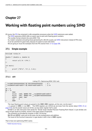 CHAPTER 27. WORKING WITH FLOATING POINT NUMBERS USING SIMD
Chapter 27
Working with ﬂoating point numbers using SIMD
Of course, the FPU has remained in x86-compatible processors when the SIMD extensions were added.
The SIMD extensions (SSE2) offer an easier way to work with ﬂoating-point numbers.
The number format remains the same (IEEE 754).
So, modern compilers (including those generating for x86-64) usually use SIMD instructions instead of FPU ones.
It can be said that it’s good news, because it’s easier to work with them.
We are going to reuse the examples from the FPU section here: 17 on page 208.
27.1 Simple example
#include <stdio.h>
double f (double a, double b)
{
return a/3.14 + b*4.1;
};
int main()
{
printf ("%fn", f(1.2, 3.4));
};
27.1.1 x64
Listing 27.1: Optimizing MSVC 2012 x64
__real@4010666666666666 DQ 04010666666666666r ; 4.1
__real@40091eb851eb851f DQ 040091eb851eb851fr ; 3.14
a$ = 8
b$ = 16
f PROC
divsd xmm0, QWORD PTR __real@40091eb851eb851f
mulsd xmm1, QWORD PTR __real@4010666666666666
addsd xmm0, xmm1
ret 0
f ENDP
The input ﬂoating point values are passed in the XMM0-XMM3 registers, all the rest—via the stack 1
.
a is passed in XMM0, b—via XMM1. The XMM-registers are 128-bit (as we know from the section about SIMD: 25 on
page 413), but the double values are 64 bit, so only lower register half is used.
DIVSD is an SSE-instruction that stands for “Divide Scalar Double-Precision Floating-Point Values”, it just divides one
value of type double by another, stored in the lower halves of operands.
The constants are encoded by compiler in IEEE 754 format.
MULSD and ADDSD work just as the same, but do multiplication and addition.
The result of the function’s execution in type double is left in the in XMM0 register.
That is how non-optimizing MSVC works:
1MSDN: Parameter Passing
434
 
