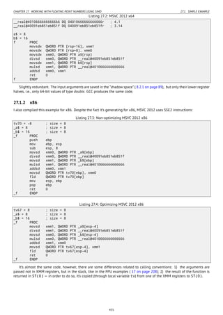 CHAPTER 27. WORKING WITH FLOATING POINT NUMBERS USING SIMD 27.1. SIMPLE EXAMPLE
Listing 27.2: MSVC 2012 x64
__real@4010666666666666 DQ 04010666666666666r ; 4.1
__real@40091eb851eb851f DQ 040091eb851eb851fr ; 3.14
a$ = 8
b$ = 16
f PROC
movsdx QWORD PTR [rsp+16], xmm1
movsdx QWORD PTR [rsp+8], xmm0
movsdx xmm0, QWORD PTR a$[rsp]
divsd xmm0, QWORD PTR __real@40091eb851eb851f
movsdx xmm1, QWORD PTR b$[rsp]
mulsd xmm1, QWORD PTR __real@4010666666666666
addsd xmm0, xmm1
ret 0
f ENDP
Slightly redundant. The input arguments are saved in the “shadow space” ( 8.2.1 on page 89), but only their lower register
halves, i.e., only 64-bit values of type double. GCC produces the same code.
27.1.2 x86
I also compiled this example for x86. Despite the fact it’s generating for x86, MSVC 2012 uses SSE2 instructions:
Listing 27.3: Non-optimizing MSVC 2012 x86
tv70 = -8 ; size = 8
_a$ = 8 ; size = 8
_b$ = 16 ; size = 8
_f PROC
push ebp
mov ebp, esp
sub esp, 8
movsd xmm0, QWORD PTR _a$[ebp]
divsd xmm0, QWORD PTR __real@40091eb851eb851f
movsd xmm1, QWORD PTR _b$[ebp]
mulsd xmm1, QWORD PTR __real@4010666666666666
addsd xmm0, xmm1
movsd QWORD PTR tv70[ebp], xmm0
fld QWORD PTR tv70[ebp]
mov esp, ebp
pop ebp
ret 0
_f ENDP
Listing 27.4: Optimizing MSVC 2012 x86
tv67 = 8 ; size = 8
_a$ = 8 ; size = 8
_b$ = 16 ; size = 8
_f PROC
movsd xmm1, QWORD PTR _a$[esp-4]
divsd xmm1, QWORD PTR __real@40091eb851eb851f
movsd xmm0, QWORD PTR _b$[esp-4]
mulsd xmm0, QWORD PTR __real@4010666666666666
addsd xmm1, xmm0
movsd QWORD PTR tv67[esp-4], xmm1
fld QWORD PTR tv67[esp-4]
ret 0
_f ENDP
It’s almost the same code, however, there are some differences related to calling conventions: 1) the arguments are
passed not in XMM registers, but in the stack, like in the FPU examples ( 17 on page 208); 2) the result of the function is
returned in ST(0) — in order to do so, it’s copied (through local variable tv) from one of the XMM registers to ST(0).
435
 
