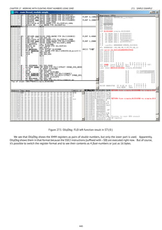 CHAPTER 27. WORKING WITH FLOATING POINT NUMBERS USING SIMD 27.1. SIMPLE EXAMPLE
Figure 27.5: OllyDbg: FLD left function result in ST(0)
We see that OllyDbg shows the XMM registers as pairs of double numbers, but only the lower part is used. Apparently,
OllyDbg shows them in that format because the SSE2 instructions (sufﬁxed with -SD) are executed right now. But of course,
it’s possible to switch the register format and to see their contents as 4 ﬂoat-numbers or just as 16 bytes.
440
 