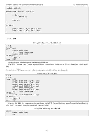 CHAPTER 27. WORKING WITH FLOATING POINT NUMBERS USING SIMD 27.3. COMPARISON EXAMPLE
#include <stdio.h>
double d_max (double a, double b)
{
if (a>b)
return a;
return b;
};
int main()
{
printf ("%fn", d_max (1.2, 3.4));
printf ("%fn", d_max (5.6, -4));
};
27.3.1 x64
Listing 27.7: Optimizing MSVC 2012 x64
a$ = 8
b$ = 16
d_max PROC
comisd xmm0, xmm1
ja SHORT $LN2@d_max
movaps xmm0, xmm1
$LN2@d_max:
fatret 0
d_max ENDP
Optimizing MSVC generates a code very easy to understand.
COMISD is “Compare Scalar Ordered Double-Precision Floating-Point Values and Set EFLAGS”. Essentially, that is what it
does.
Non-optimizing MSVC generates more redundant code, but it is still not hard to understand:
Listing 27.8: MSVC 2012 x64
a$ = 8
b$ = 16
d_max PROC
movsdx QWORD PTR [rsp+16], xmm1
movsdx QWORD PTR [rsp+8], xmm0
movsdx xmm0, QWORD PTR a$[rsp]
comisd xmm0, QWORD PTR b$[rsp]
jbe SHORT $LN1@d_max
movsdx xmm0, QWORD PTR a$[rsp]
jmp SHORT $LN2@d_max
$LN1@d_max:
movsdx xmm0, QWORD PTR b$[rsp]
$LN2@d_max:
fatret 0
d_max ENDP
However, GCC 4.4.6 did more optimizations and used the MAXSD (“Return Maximum Scalar Double-Precision Floating-
Point Value”) instruction, which just choose the maximum value!
Listing 27.9: Optimizing GCC 4.4.6 x64
d_max:
maxsd xmm0, xmm1
ret
442
 