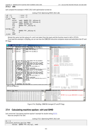 CHAPTER 27. WORKING WITH FLOATING POINT NUMBERS USING SIMD 27.4. CALCULATING MACHINE EPSILON: X64 AND SIMD
27.3.2 x86
Let’s compile this example in MSVC 2012 with optimization turned on:
Listing 27.10: Optimizing MSVC 2012 x86
_a$ = 8 ; size = 8
_b$ = 16 ; size = 8
_d_max PROC
movsd xmm0, QWORD PTR _a$[esp-4]
comisd xmm0, QWORD PTR _b$[esp-4]
jbe SHORT $LN1@d_max
fld QWORD PTR _a$[esp-4]
ret 0
$LN1@d_max:
fld QWORD PTR _b$[esp-4]
ret 0
_d_max ENDP
Almost the same, but the values of a and b are taken from the stack and the function result is left in ST(0).
If we load this example in OllyDbg, we can see how the COMISD instruction compares values and sets/clears the CF and
PF ﬂags:
Figure 27.6: OllyDbg: COMISD changed CF and PF ﬂags
27.4 Calculating machine epsilon: x64 and SIMD
Let’s revisit the “calculating machine epsilon” example for double listing.22.2.2.
Now we compile it for x64:
Listing 27.11: Optimizing MSVC 2012 x64
v$ = 8
calculate_machine_epsilon PROC
movsdx QWORD PTR v$[rsp], xmm0
443
 
