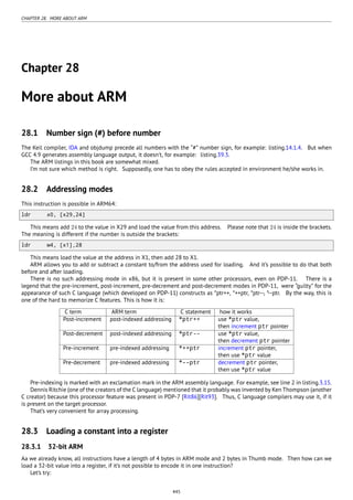 CHAPTER 28. MORE ABOUT ARM
Chapter 28
More about ARM
28.1 Number sign (#) before number
The Keil compiler, IDA and objdump precede all numbers with the “#” number sign, for example: listing.14.1.4. But when
GCC 4.9 generates assembly language output, it doesn’t, for example: listing.39.3.
The ARM listings in this book are somewhat mixed.
I’m not sure which method is right. Supposedly, one has to obey the rules accepted in environment he/she works in.
28.2 Addressing modes
This instruction is possible in ARM64:
ldr x0, [x29,24]
This means add 24 to the value in X29 and load the value from this address. Please note that 24 is inside the brackets.
The meaning is different if the number is outside the brackets:
ldr w4, [x1],28
This means load the value at the address in X1, then add 28 to X1.
ARM allows you to add or subtract a constant to/from the address used for loading. And it’s possible to do that both
before and after loading.
There is no such addressing mode in x86, but it is present in some other processors, even on PDP-11. There is a
legend that the pre-increment, post-increment, pre-decrement and post-decrement modes in PDP-11, were “guilty” for the
appearance of such C language (which developed on PDP-11) constructs as *ptr++, *++ptr, *ptr--, *--ptr. By the way, this is
one of the hard to memorize C features. This is how it is:
C term ARM term C statement how it works
Post-increment post-indexed addressing *ptr++ use *ptr value,
then increment ptr pointer
Post-decrement post-indexed addressing *ptr-- use *ptr value,
then decrement ptr pointer
Pre-increment pre-indexed addressing *++ptr increment ptr pointer,
then use *ptr value
Pre-decrement pre-indexed addressing *--ptr decrement ptr pointer,
then use *ptr value
Pre-indexing is marked with an exclamation mark in the ARM assembly language. For example, see line 2 in listing.3.15.
Dennis Ritchie (one of the creators of the C language) mentioned that it probably was invented by Ken Thompson (another
C creator) because this processor feature was present in PDP-7 [Rit86][Rit93]. Thus, C language compilers may use it, if it
is present on the target processor.
That’s very convenient for array processing.
28.3 Loading a constant into a register
28.3.1 32-bit ARM
Aa we already know, all instructions have a length of 4 bytes in ARM mode and 2 bytes in Thumb mode. Then how can we
load a 32-bit value into a register, if it’s not possible to encode it in one instruction?
Let’s try:
445
 
