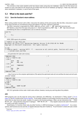 CHAPTER 5. STACK 5.2. WHAT IS THE STACK USED FOR?
This reminds us how some students write two lecture notes using only one notebook: notes for the ﬁrst lecture are
written as usual, and notes for the second one are written from the end of notebook, by ﬂipping it. Notes may meet each
other somewhere in between, in case of lack of free space.
5.2 What is the stack used for?
5.2.1 Save the function’s return address
x86
When calling another function with a CALL instruction the address of the point exactly after the CALL instruction is saved
to the stack and then an unconditional jump to the address in the CALL operand is executed.
The CALL instruction is equivalent to a PUSH address_after_call / JMP operand instruction pair.
RET fetches a value from the stack and jumps to it —that is equivalent to a POP tmp / JMP tmp instruction pair.
Overﬂowing the stack is straightforward. Just run eternal recursion:
void f()
{
f();
};
MSVC 2008 reports the problem:
c:tmp6>cl ss.cpp /Fass.asm
Microsoft (R) 32-bit C/C++ Optimizing Compiler Version 15.00.21022.08 for 80x86
Copyright (C) Microsoft Corporation. All rights reserved.
ss.cpp
c:tmp6ss.cpp(4) : warning C4717: 'f' : recursive on all control paths, function will cause ⤦
runtime stack overflow
…but generates the right code anyway:
?f@@YAXXZ PROC ; f
; File c:tmp6ss.cpp
; Line 2
push ebp
mov ebp, esp
; Line 3
call ?f@@YAXXZ ; f
; Line 4
pop ebp
ret 0
?f@@YAXXZ ENDP ; f
… Also if we turn on the compiler optimization (/Ox option) the optimized code will not overﬂow the stack and will work
correctly8
instead:
?f@@YAXXZ PROC ; f
; File c:tmp6ss.cpp
; Line 2
$LL3@f:
; Line 3
jmp SHORT $LL3@f
?f@@YAXXZ ENDP ; f
GCC 4.4.1 generates similar code in both cases without, however, issuing any warning about the problem.
ARM
ARM programs also use the stack for saving return addresses, but differently. As mentioned in “Hello, world!” ( 3.4 on
page 11), the RA is saved to the LR (link register). If one needs, however, to call another function and use the LR register one
more time its value has to be saved. Usually it is saved in the function prologue. Often, we see instructions like ``PUSH
R4-R7,LR'' along with this instruction in epilogue ``POP R4-R7,PC'' —thus register values to be used in the function
are saved in the stack, including LR.
Nevertheless, if a function never calls any other function, in ARM terminology it is called a leaf function9
. As a conse-
quence, leaf functions do not save the LR register (because they don’t modify it). If such function is small and uses a small
8irony here
9http://go.yurichev.com/17064
23
 