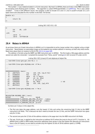 CHAPTER 28. MORE ABOUT ARM 28.4. RELOCS IN ARM64
The number 1.5 was indeed encoded in a 32-bit instruction. But how? In ARM64, there are 8 bits in the FMOV instruction
for encoding some ﬂoating-point numbers. The algorithm is called VFPExpandImm() in [ARM13a]. This is also called
miniﬂoat1
. I tried it with different values: the compiler is able to encode 30.0 and 31.0, but it couldn’t encode 32.0, as 8
bytes have to be allocated for this number in the IEEE 754 format:
double a()
{
return 32;
};
Listing 28.5: GCC 4.9.1 -O3
a:
ldr d0, .LC0
ret
.LC0:
.word 0
.word 1077936128
28.4 Relocs in ARM64
As we know, there are 4-byte instructions in ARM64, so it is impossible to write a large number into a register using a single
instruction. Nevertheless, an executable image can be loaded at any random address in memory, so that’s why relocs exists.
Read more about them (in relation to Win32 PE): 68.2.6 on page 688.
The address is formed using the ADRP and ADD instruction pair in ARM64. The ﬁrst loads a 4Kb-page address and the
second one adds the remainder. I compiled the example from “Hello, world!” (listing.6) in GCC (Linaro) 4.9 under win32:
Listing 28.6: GCC (Linaro) 4.9 and objdump of object ﬁle
...>aarch64-linux-gnu-gcc.exe hw.c -c
...>aarch64-linux-gnu-objdump.exe -d hw.o
...
0000000000000000 <main>:
0: a9bf7bfd stp x29, x30, [sp,#-16]!
4: 910003fd mov x29, sp
8: 90000000 adrp x0, 0 <main>
c: 91000000 add x0, x0, #0x0
10: 94000000 bl 0 <printf>
14: 52800000 mov w0, #0x0 // #0
18: a8c17bfd ldp x29, x30, [sp],#16
1c: d65f03c0 ret
...>aarch64-linux-gnu-objdump.exe -r hw.o
...
RELOCATION RECORDS FOR [.text]:
OFFSET TYPE VALUE
0000000000000008 R_AARCH64_ADR_PREL_PG_HI21 .rodata
000000000000000c R_AARCH64_ADD_ABS_LO12_NC .rodata
0000000000000010 R_AARCH64_CALL26 printf
So there are 3 relocs in this object ﬁle.
• The ﬁrst one takes the page address, cuts the lowest 12 bits and writes the remaining high 21 bits to the ADRP
instruction’s bit ﬁelds. This is because we don’t need to encode the low 12 bits, and the ADRP instruction has space
only for 21 bits.
• The second one puts the 12 bits of the address relative to the page start into the ADD instruction’s bit ﬁelds.
• The last, 26-bit one, is applied to the instruction at address 0x10 where the jump to the printf() function is. All
ARM64 (and in ARM in ARM mode) instruction addresses have zeroes in the two lowest bits (because all instructions
have a size of 4 bytes), so one need to encode only the highest 26 bits of 28-bit address space (±128MB).
1wikipedia
447
 