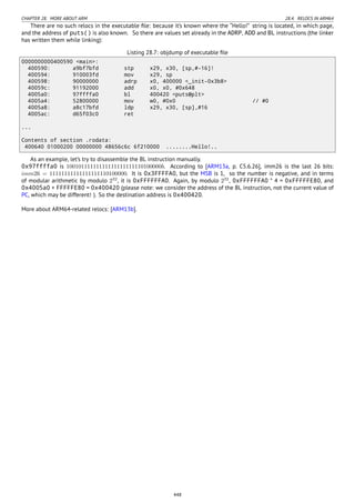 CHAPTER 28. MORE ABOUT ARM 28.4. RELOCS IN ARM64
There are no such relocs in the executable ﬁle: because it’s known where the “Hello!” string is located, in which page,
and the address of puts() is also known. So there are values set already in the ADRP, ADD and BL instructions (the linker
has written them while linking):
Listing 28.7: objdump of executable ﬁle
0000000000400590 <main>:
400590: a9bf7bfd stp x29, x30, [sp,#-16]!
400594: 910003fd mov x29, sp
400598: 90000000 adrp x0, 400000 <_init-0x3b8>
40059c: 91192000 add x0, x0, #0x648
4005a0: 97ffffa0 bl 400420 <puts@plt>
4005a4: 52800000 mov w0, #0x0 // #0
4005a8: a8c17bfd ldp x29, x30, [sp],#16
4005ac: d65f03c0 ret
...
Contents of section .rodata:
400640 01000200 00000000 48656c6c 6f210000 ........Hello!..
As an example, let’s try to disassemble the BL instruction manually.
0x97ffffa0 is 10010111111111111111111110100000b. According to [ARM13a, p. C5.6.26], imm26 is the last 26 bits:
imm26 = 11111111111111111110100000. It is 0x3FFFFA0, but the MSB is 1, so the number is negative, and in terms
of modular arithmetic by modulo 232
, it is 0xFFFFFFA0. Again, by modulo 232
, 0xFFFFFFA0 * 4 = 0xFFFFFE80, and
0x4005a0 + FFFFFE80 = 0x400420 (please note: we consider the address of the BL instruction, not the current value of
PC, which may be different! ). So the destination address is 0x400420.
More about ARM64-related relocs: [ARM13b].
448
 