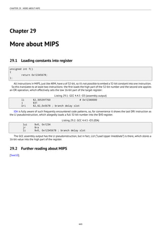 CHAPTER 29. MORE ABOUT MIPS
Chapter 29
More about MIPS
29.1 Loading constants into register
unsigned int f()
{
return 0x12345678;
};
All instructions in MIPS, just like ARM, have a of 32-bit, so it’s not possible to embed a 32-bit constant into one instruction.
So this translates to at least two instructions: the ﬁrst loads the high part of the 32-bit number and the second one applies
an OR operation, which effectively sets the low 16-bit part of the target register:
Listing 29.1: GCC 4.4.5 -O3 (assembly output)
li $2,305397760 # 0x12340000
j $31
ori $2,$2,0x5678 ; branch delay slot
IDA is fully aware of such frequently encountered code patterns, so, for convenience it shows the last ORI instruction as
the LI pseudoinstruction, which allegedly loads a full 32-bit number into the $V0 register.
Listing 29.2: GCC 4.4.5 -O3 (IDA)
lui $v0, 0x1234
jr $ra
li $v0, 0x12345678 ; branch delay slot
The GCC assembly output has the LI pseudoinstruction, but in fact, LUI (“Load Upper Imeddiate”) is there, which stores a
16-bit value into the high part of the register.
29.2 Further reading about MIPS
[Swe10].
449
 