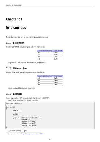 CHAPTER 31. ENDIANNESS
Chapter 31
Endianness
The endianness is a way of representing values in memory.
31.1 Big-endian
The 0x12345678 value is represented in memory as:
address in memory byte value
+0 0x12
+1 0x34
+2 0x56
+3 0x78
Big-endian CPUs include Motorola 68k, IBM POWER.
31.2 Little-endian
The 0x12345678 value is represented in memory as:
address in memory byte value
+0 0x78
+1 0x56
+2 0x34
+3 0x12
Little-endian CPUs include Intel x86.
31.3 Example
I have big-endian MIPS Linux installed and ready in QEMU 1
.
And I have compiled this simple example:
#include <stdio.h>
int main()
{
int v, i;
v=123;
printf ("%02X %02X %02X %02Xn",
*(char*)&v,
*(((char*)&v)+1),
*(((char*)&v)+2),
*(((char*)&v)+3));
};
And after running it I get:
1I’ve uploaded it here: http://go.yurichev.com/17008
453
 