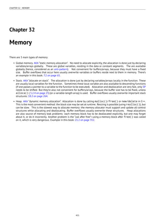CHAPTER 32. MEMORY
Chapter 32
Memory
There are 3 main types of memory:
• Global memory. AKA “static memory allocation”. No need to allocate explicitly, the allocation is done just by declaring
variables/arrays globally. These are global variables, residing in the data or constant segments. The are available
globally (hence, considered as an anti-pattern). Not convenient for buffers/arrays, because they must have a ﬁxed
size. Buffer overﬂows that occur here usually overwrite variables or buffers reside next to them in memory. There’s
an example in this book: 7.2 on page 65.
• Stack. AKA “allocate on stack”. The allocation is done just by declaring variables/arrays locally in the function. These
are usually local variables for the function. Sometimes these local variable are also available to descending functions
(if one passes a pointer to a variable to the function to be executed). Allocation and deallocation are very fast, only SP
needs to be shifted. But they’re also not convenient for buffers/arrays, because the buffer size has to be ﬁxed, unless
alloca() ( 5.2.4 on page 25) (or a variable-length array) is used. Buffer overﬂows usually overwrite important stack
structures: 18.2 on page 264.
• Heap. AKA “dynamic memory allocation”. Allocation is done by calling malloc()/free() or new/delete in C++.
This is the most convenient method: the block size may be set at runtime. Resizing is possible (using realloc()), but
can be slow. This is the slowest way to allocate memory: the memory allocator must support and update all control
structures while allocating and deallocating. Buffer overﬂows usually overwrite these structures. Heap allocations
are also source of memory leak problems: each memory block has to be deallocated explicitly, but one may forget
about it, or do it incorrectly. Another problem is the “use after free”—using a memory block after free() was called
on it, which is very dangerous. Example in this book: 21.2 on page 352.
455
 