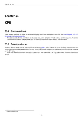 CHAPTER 33. CPU
Chapter 33
CPU
33.1 Branch predictors
Some modern compilers try to get rid of conditional jump instructions. Examples in this book are: 12.1.2 on page 122, 12.3
on page 129, 19.5.2 on page 330.
This is because the branch predictor is not always perfect, so the compilers try to do without conditional jumps, if possible.
Conditional instructions in ARM (like ADRcc) are one way, another one is the CMOVcc x86 instruction.
33.2 Data dependencies
Modern CPUs are able to execute instructions simultaneously (OOE1
), but in order to do so, the results of one instruction in a
group must not inﬂuence the execution of others. Hence, the compiler endeavors to use instructions with minimal inﬂuence
to the CPU state.
That’s why the LEA instruction is so popular, because it does not modify CPU ﬂags, while other arithmetic instructions
do this.
1Out-of-order execution
456
 