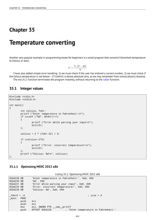 CHAPTER 35. TEMPERATURE CONVERTING
Chapter 35
Temperature converting
Another very popular example in programming books for beginners is a small program that converts Fahrenheit temperature
to Celsius or back.
C =
5 ⋅ (F − 32)
9
I have also added simple error handling: 1) we must check if the user has entered a correct number; 2) we must check if
the Celsius temperature is not below −273 (which is below absolute zero, as we may remember from school physics lessons).
The exit() function terminates the program instantly, without returning to the caller function.
35.1 Integer values
#include <stdio.h>
#include <stdlib.h>
int main()
{
int celsius, fahr;
printf ("Enter temperature in Fahrenheit:n");
if (scanf ("%d", &fahr)!=1)
{
printf ("Error while parsing your inputn");
exit(0);
};
celsius = 5 * (fahr-32) / 9;
if (celsius<-273)
{
printf ("Error: incorrect temperature!n");
exit(0);
};
printf ("Celsius: %dn", celsius);
};
35.1.1 Optimizing MSVC 2012 x86
Listing 35.1: Optimizing MSVC 2012 x86
$SG4228 DB 'Enter temperature in Fahrenheit:', 0aH, 00H
$SG4230 DB '%d', 00H
$SG4231 DB 'Error while parsing your input', 0aH, 00H
$SG4233 DB 'Error: incorrect temperature!', 0aH, 00H
$SG4234 DB 'Celsius: %d', 0aH, 00H
_fahr$ = -4 ; size = 4
_main PROC
push ecx
push esi
mov esi, DWORD PTR __imp__printf
push OFFSET $SG4228 ; 'Enter temperature in Fahrenheit:'
459
 