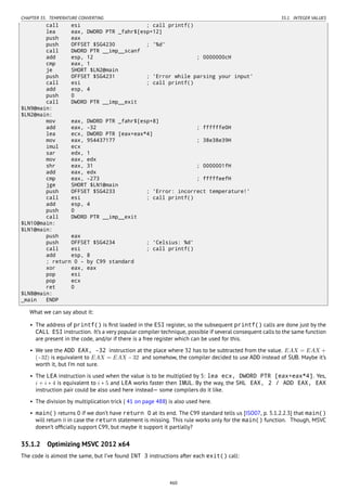 CHAPTER 35. TEMPERATURE CONVERTING 35.1. INTEGER VALUES
call esi ; call printf()
lea eax, DWORD PTR _fahr$[esp+12]
push eax
push OFFSET $SG4230 ; '%d'
call DWORD PTR __imp__scanf
add esp, 12 ; 0000000cH
cmp eax, 1
je SHORT $LN2@main
push OFFSET $SG4231 ; 'Error while parsing your input'
call esi ; call printf()
add esp, 4
push 0
call DWORD PTR __imp__exit
$LN9@main:
$LN2@main:
mov eax, DWORD PTR _fahr$[esp+8]
add eax, -32 ; ffffffe0H
lea ecx, DWORD PTR [eax+eax*4]
mov eax, 954437177 ; 38e38e39H
imul ecx
sar edx, 1
mov eax, edx
shr eax, 31 ; 0000001fH
add eax, edx
cmp eax, -273 ; fffffeefH
jge SHORT $LN1@main
push OFFSET $SG4233 ; 'Error: incorrect temperature!'
call esi ; call printf()
add esp, 4
push 0
call DWORD PTR __imp__exit
$LN10@main:
$LN1@main:
push eax
push OFFSET $SG4234 ; 'Celsius: %d'
call esi ; call printf()
add esp, 8
; return 0 - by C99 standard
xor eax, eax
pop esi
pop ecx
ret 0
$LN8@main:
_main ENDP
What we can say about it:
• The address of printf() is ﬁrst loaded in the ESI register, so the subsequent printf() calls are done just by the
CALL ESI instruction. It’s a very popular compiler technique, possible if several consequent calls to the same function
are present in the code, and/or if there is a free register which can be used for this.
• We see the ADD EAX, -32 instruction at the place where 32 has to be subtracted from the value. EAX = EAX +
(−32) is equivalent to EAX = EAX − 32 and somehow, the compiler decided to use ADD instead of SUB. Maybe it’s
worth it, but I’m not sure.
• The LEA instruction is used when the value is to be multiplied by 5: lea ecx, DWORD PTR [eax+eax*4]. Yes,
i + i ∗ 4 is equivalent to i ∗ 5 and LEA works faster then IMUL. By the way, the SHL EAX, 2 / ADD EAX, EAX
instruction pair could be also used here instead— some compilers do it like.
• The division by multiplication trick ( 41 on page 488) is also used here.
• main() returns 0 if we don’t have return 0 at its end. The C99 standard tells us [ISO07, p. 5.1.2.2.3] that main()
will return 0 in case the return statement is missing. This rule works only for the main() function. Though, MSVC
doesn’t ofﬁcially support C99, but maybe it support it partially?
35.1.2 Optimizing MSVC 2012 x64
The code is almost the same, but I’ve found INT 3 instructions after each exit() call:
460
 