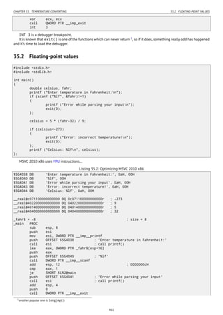 CHAPTER 35. TEMPERATURE CONVERTING 35.2. FLOATING-POINT VALUES
xor ecx, ecx
call QWORD PTR __imp_exit
int 3
INT 3 is a debugger breakpoint.
It is known that exit() is one of the functions which can never return 1
, so if it does, something really odd has happened
and it’s time to load the debugger.
35.2 Floating-point values
#include <stdio.h>
#include <stdlib.h>
int main()
{
double celsius, fahr;
printf ("Enter temperature in Fahrenheit:n");
if (scanf ("%lf", &fahr)!=1)
{
printf ("Error while parsing your inputn");
exit(0);
};
celsius = 5 * (fahr-32) / 9;
if (celsius<-273)
{
printf ("Error: incorrect temperature!n");
exit(0);
};
printf ("Celsius: %lfn", celsius);
};
MSVC 2010 x86 uses FPU instructions…
Listing 35.2: Optimizing MSVC 2010 x86
$SG4038 DB 'Enter temperature in Fahrenheit:', 0aH, 00H
$SG4040 DB '%lf', 00H
$SG4041 DB 'Error while parsing your input', 0aH, 00H
$SG4043 DB 'Error: incorrect temperature!', 0aH, 00H
$SG4044 DB 'Celsius: %lf', 0aH, 00H
__real@c071100000000000 DQ 0c071100000000000r ; -273
__real@4022000000000000 DQ 04022000000000000r ; 9
__real@4014000000000000 DQ 04014000000000000r ; 5
__real@4040000000000000 DQ 04040000000000000r ; 32
_fahr$ = -8 ; size = 8
_main PROC
sub esp, 8
push esi
mov esi, DWORD PTR __imp__printf
push OFFSET $SG4038 ; 'Enter temperature in Fahrenheit:'
call esi ; call printf()
lea eax, DWORD PTR _fahr$[esp+16]
push eax
push OFFSET $SG4040 ; '%lf'
call DWORD PTR __imp__scanf
add esp, 12 ; 0000000cH
cmp eax, 1
je SHORT $LN2@main
push OFFSET $SG4041 ; 'Error while parsing your input'
call esi ; call printf()
add esp, 4
push 0
call DWORD PTR __imp__exit
1another popular one is longjmp()
461
 