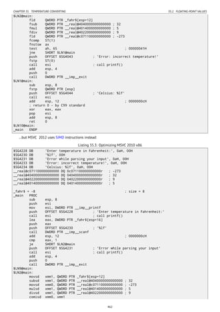 CHAPTER 35. TEMPERATURE CONVERTING 35.2. FLOATING-POINT VALUES
$LN2@main:
fld QWORD PTR _fahr$[esp+12]
fsub QWORD PTR __real@4040000000000000 ; 32
fmul QWORD PTR __real@4014000000000000 ; 5
fdiv QWORD PTR __real@4022000000000000 ; 9
fld QWORD PTR __real@c071100000000000 ; -273
fcomp ST(1)
fnstsw ax
test ah, 65 ; 00000041H
jne SHORT $LN1@main
push OFFSET $SG4043 ; 'Error: incorrect temperature!'
fstp ST(0)
call esi ; call printf()
add esp, 4
push 0
call DWORD PTR __imp__exit
$LN1@main:
sub esp, 8
fstp QWORD PTR [esp]
push OFFSET $SG4044 ; 'Celsius: %lf'
call esi
add esp, 12 ; 0000000cH
; return 0 - by C99 standard
xor eax, eax
pop esi
add esp, 8
ret 0
$LN10@main:
_main ENDP
…but MSVC 2012 uses SIMD instructions instead:
Listing 35.3: Optimizing MSVC 2010 x86
$SG4228 DB 'Enter temperature in Fahrenheit:', 0aH, 00H
$SG4230 DB '%lf', 00H
$SG4231 DB 'Error while parsing your input', 0aH, 00H
$SG4233 DB 'Error: incorrect temperature!', 0aH, 00H
$SG4234 DB 'Celsius: %lf', 0aH, 00H
__real@c071100000000000 DQ 0c071100000000000r ; -273
__real@4040000000000000 DQ 04040000000000000r ; 32
__real@4022000000000000 DQ 04022000000000000r ; 9
__real@4014000000000000 DQ 04014000000000000r ; 5
_fahr$ = -8 ; size = 8
_main PROC
sub esp, 8
push esi
mov esi, DWORD PTR __imp__printf
push OFFSET $SG4228 ; 'Enter temperature in Fahrenheit:'
call esi ; call printf()
lea eax, DWORD PTR _fahr$[esp+16]
push eax
push OFFSET $SG4230 ; '%lf'
call DWORD PTR __imp__scanf
add esp, 12 ; 0000000cH
cmp eax, 1
je SHORT $LN2@main
push OFFSET $SG4231 ; 'Error while parsing your input'
call esi ; call printf()
add esp, 4
push 0
call DWORD PTR __imp__exit
$LN9@main:
$LN2@main:
movsd xmm1, QWORD PTR _fahr$[esp+12]
subsd xmm1, QWORD PTR __real@4040000000000000 ; 32
movsd xmm0, QWORD PTR __real@c071100000000000 ; -273
mulsd xmm1, QWORD PTR __real@4014000000000000 ; 5
divsd xmm1, QWORD PTR __real@4022000000000000 ; 9
comisd xmm0, xmm1
462
 