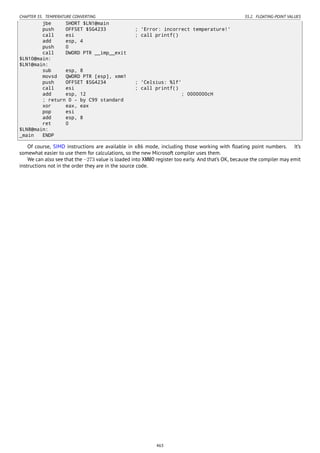 CHAPTER 35. TEMPERATURE CONVERTING 35.2. FLOATING-POINT VALUES
jbe SHORT $LN1@main
push OFFSET $SG4233 ; 'Error: incorrect temperature!'
call esi ; call printf()
add esp, 4
push 0
call DWORD PTR __imp__exit
$LN10@main:
$LN1@main:
sub esp, 8
movsd QWORD PTR [esp], xmm1
push OFFSET $SG4234 ; 'Celsius: %lf'
call esi ; call printf()
add esp, 12 ; 0000000cH
; return 0 - by C99 standard
xor eax, eax
pop esi
add esp, 8
ret 0
$LN8@main:
_main ENDP
Of course, SIMD instructions are available in x86 mode, including those working with ﬂoating point numbers. It’s
somewhat easier to use them for calculations, so the new Microsoft compiler uses them.
We can also see that the −273 value is loaded into XMM0 register too early. And that’s OK, because the compiler may emit
instructions not in the order they are in the source code.
463
 