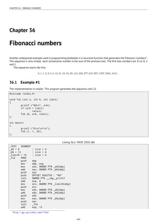 CHAPTER 36. FIBONACCI NUMBERS
Chapter 36
Fibonacci numbers
Another widespread example used in programming textbooks is a recursive function that generates the Fibonacci numbers1
.
The sequence is very simple: each consecutive number is the sum of the previous two. The ﬁrst two numbers are 1’s or 0, 1
and 1.
The sequence starts like this:
0,1,1,2,3,5,8,13,21,34,55,89,144,233,377,610,987,1597,2584,4181...
36.1 Example #1
The implementation is simple. This program generates the sequence until 21.
#include <stdio.h>
void fib (int a, int b, int limit)
{
printf ("%dn", a+b);
if (a+b > limit)
return;
fib (b, a+b, limit);
};
int main()
{
printf ("0n1n1n");
fib (1, 1, 20);
};
Listing 36.1: MSVC 2010 x86
_TEXT SEGMENT
_a$ = 8 ; size = 4
_b$ = 12 ; size = 4
_limit$ = 16 ; size = 4
_fib PROC
push ebp
mov ebp, esp
mov eax, DWORD PTR _a$[ebp]
add eax, DWORD PTR _b$[ebp]
push eax
push OFFSET $SG2750 ; "%d"
call DWORD PTR __imp__printf
add esp, 8
mov ecx, DWORD PTR _limit$[ebp]
push ecx
mov edx, DWORD PTR _a$[ebp]
add edx, DWORD PTR _b$[ebp]
push edx
mov eax, DWORD PTR _b$[ebp]
push eax
call _fib
add esp, 12
1http://go.yurichev.com/17332
464
 