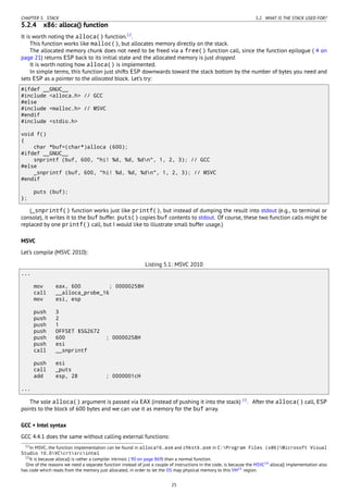 CHAPTER 5. STACK 5.2. WHAT IS THE STACK USED FOR?
5.2.4 x86: alloca() function
It is worth noting the alloca() function.12
.
This function works like malloc(), but allocates memory directly on the stack.
The allocated memory chunk does not need to be freed via a free() function call, since the function epilogue ( 4 on
page 21) returns ESP back to its initial state and the allocated memory is just dropped.
It is worth noting how alloca() is implemented.
In simple terms, this function just shifts ESP downwards toward the stack bottom by the number of bytes you need and
sets ESP as a pointer to the allocated block. Let’s try:
#ifdef __GNUC__
#include <alloca.h> // GCC
#else
#include <malloc.h> // MSVC
#endif
#include <stdio.h>
void f()
{
char *buf=(char*)alloca (600);
#ifdef __GNUC__
snprintf (buf, 600, "hi! %d, %d, %dn", 1, 2, 3); // GCC
#else
_snprintf (buf, 600, "hi! %d, %d, %dn", 1, 2, 3); // MSVC
#endif
puts (buf);
};
(_snprintf() function works just like printf(), but instead of dumping the result into stdout (e.g., to terminal or
console), it writes it to the buf buffer. puts() copies buf contents to stdout. Of course, these two function calls might be
replaced by one printf() call, but I would like to illustrate small buffer usage.)
MSVC
Let’s compile (MSVC 2010):
Listing 5.1: MSVC 2010
...
mov eax, 600 ; 00000258H
call __alloca_probe_16
mov esi, esp
push 3
push 2
push 1
push OFFSET $SG2672
push 600 ; 00000258H
push esi
call __snprintf
push esi
call _puts
add esp, 28 ; 0000001cH
...
The sole alloca() argument is passed via EAX (instead of pushing it into the stack) 13
. After the alloca() call, ESP
points to the block of 600 bytes and we can use it as memory for the buf array.
GCC + Intel syntax
GCC 4.4.1 does the same without calling external functions:
12In MSVC, the function implementation can be found in alloca16.asm and chkstk.asm in C:Program Files (x86)Microsoft Visual
Studio 10.0VCcrtsrcintel
13It is because alloca() is rather a compiler intrinsic ( 90 on page 869) than a normal function.
One of the reasons we need a separate function instead of just a couple of instructions in the code, is because the MSVC14 alloca() implementation also
has code which reads from the memory just allocated, in order to let the OS map physical memory to this VM15 region.
25
 