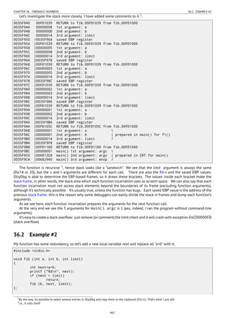 CHAPTER 36. FIBONACCI NUMBERS 36.2. EXAMPLE #2
Let’s investigate the stack more closely. I have added some comments to it 2
:
0035F940 00FD1039 RETURN to fib.00FD1039 from fib.00FD1000
0035F944 00000008 1st argument: a
0035F948 0000000D 2nd argument: b
0035F94C 00000014 3rd argument: limit
0035F950 /0035F964 saved EBP register
0035F954 |00FD1039 RETURN to fib.00FD1039 from fib.00FD1000
0035F958 |00000005 1st argument: a
0035F95C |00000008 2nd argument: b
0035F960 |00000014 3rd argument: limit
0035F964 ]0035F978 saved EBP register
0035F968 |00FD1039 RETURN to fib.00FD1039 from fib.00FD1000
0035F96C |00000003 1st argument: a
0035F970 |00000005 2nd argument: b
0035F974 |00000014 3rd argument: limit
0035F978 ]0035F98C saved EBP register
0035F97C |00FD1039 RETURN to fib.00FD1039 from fib.00FD1000
0035F980 |00000002 1st argument: a
0035F984 |00000003 2nd argument: b
0035F988 |00000014 3rd argument: limit
0035F98C ]0035F9A0 saved EBP register
0035F990 |00FD1039 RETURN to fib.00FD1039 from fib.00FD1000
0035F994 |00000001 1st argument: a
0035F998 |00000002 2nd argument: b
0035F99C |00000014 3rd argument: limit
0035F9A0 ]0035F9B4 saved EBP register
0035F9A4 |00FD105C RETURN to fib.00FD105C from fib.00FD1000
0035F9A8 |00000001 1st argument: a 
0035F9AC |00000001 2nd argument: b | prepared in main() for f1()
0035F9B0 |00000014 3rd argument: limit /
0035F9B4 ]0035F9F8 saved EBP register
0035F9B8 |00FD11D0 RETURN to fib.00FD11D0 from fib.00FD1040
0035F9BC |00000001 main() 1st argument: argc 
0035F9C0 |006812C8 main() 2nd argument: argv | prepared in CRT for main()
0035F9C4 |00682940 main() 3rd argument: envp /
The function is recursive 3
, hence stack looks like a “sandwich”. We see that the limit argument is always the same
(0x14 or 20), but the a and b arguments are different for each call. There are also the RA-s and the saved EBP values.
OllyDbg is able to determine the EBP-based frames, so it draws these brackets. The values inside each bracket make the
stack frame, in other words, the stack area which each function incarnation uses as scratch space. We can also say that each
function incarnation must not access stack elements beyond the boundaries of its frame (excluding function arguments),
although it’s technically possible. It’s usually true, unless the function has bugs. Each saved EBP value is the address of the
previous stack frame: this is the reason why some debuggers can easily divide the stack in frames and dump each function’s
arguments.
As we see here, each function incarnation prepares the arguments for the next function call.
At the very end we see the 3 arguments for main(). argc is 1 (yes, indeed, I ran the program without command-line
arguments).
It’s easy to create a stack overﬂow: just remove (or comment) the limit check and it will crash with exception 0xC00000FD
(stack overﬂow).
36.2 Example #2
My function has some redundancy, so let’s add a new local variable next and replace all “a+b” with it:
#include <stdio.h>
void fib (int a, int b, int limit)
{
int next=a+b;
printf ("%dn", next);
if (next > limit)
return;
fib (b, next, limit);
};
2By the way, it’s possible to select several entries in OllyDbg and copy them to the clipboard (Ctrl-C). That’s what I just did.
3i.e., it calls itself
467
 