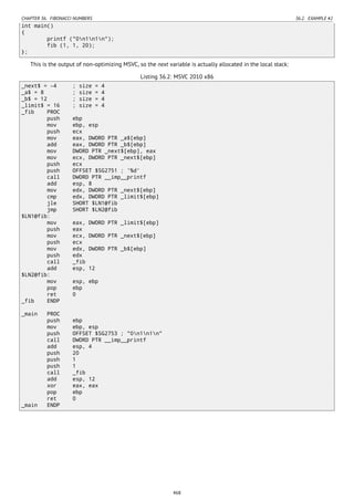 CHAPTER 36. FIBONACCI NUMBERS 36.2. EXAMPLE #2
int main()
{
printf ("0n1n1n");
fib (1, 1, 20);
};
This is the output of non-optimizing MSVC, so the next variable is actually allocated in the local stack:
Listing 36.2: MSVC 2010 x86
_next$ = -4 ; size = 4
_a$ = 8 ; size = 4
_b$ = 12 ; size = 4
_limit$ = 16 ; size = 4
_fib PROC
push ebp
mov ebp, esp
push ecx
mov eax, DWORD PTR _a$[ebp]
add eax, DWORD PTR _b$[ebp]
mov DWORD PTR _next$[ebp], eax
mov ecx, DWORD PTR _next$[ebp]
push ecx
push OFFSET $SG2751 ; '%d'
call DWORD PTR __imp__printf
add esp, 8
mov edx, DWORD PTR _next$[ebp]
cmp edx, DWORD PTR _limit$[ebp]
jle SHORT $LN1@fib
jmp SHORT $LN2@fib
$LN1@fib:
mov eax, DWORD PTR _limit$[ebp]
push eax
mov ecx, DWORD PTR _next$[ebp]
push ecx
mov edx, DWORD PTR _b$[ebp]
push edx
call _fib
add esp, 12
$LN2@fib:
mov esp, ebp
pop ebp
ret 0
_fib ENDP
_main PROC
push ebp
mov ebp, esp
push OFFSET $SG2753 ; "0n1n1n"
call DWORD PTR __imp__printf
add esp, 4
push 20
push 1
push 1
call _fib
add esp, 12
xor eax, eax
pop ebp
ret 0
_main ENDP
468
 