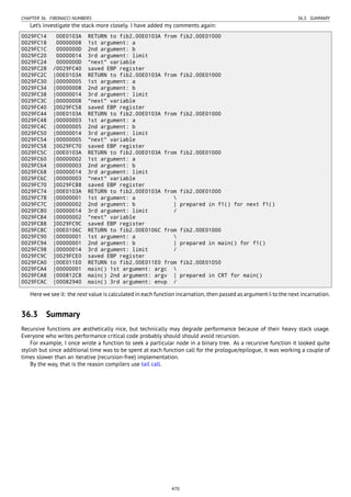 CHAPTER 36. FIBONACCI NUMBERS 36.3. SUMMARY
Let’s investigate the stack more closely. I have added my comments again:
0029FC14 00E0103A RETURN to fib2.00E0103A from fib2.00E01000
0029FC18 00000008 1st argument: a
0029FC1C 0000000D 2nd argument: b
0029FC20 00000014 3rd argument: limit
0029FC24 0000000D "next" variable
0029FC28 /0029FC40 saved EBP register
0029FC2C |00E0103A RETURN to fib2.00E0103A from fib2.00E01000
0029FC30 |00000005 1st argument: a
0029FC34 |00000008 2nd argument: b
0029FC38 |00000014 3rd argument: limit
0029FC3C |00000008 "next" variable
0029FC40 ]0029FC58 saved EBP register
0029FC44 |00E0103A RETURN to fib2.00E0103A from fib2.00E01000
0029FC48 |00000003 1st argument: a
0029FC4C |00000005 2nd argument: b
0029FC50 |00000014 3rd argument: limit
0029FC54 |00000005 "next" variable
0029FC58 ]0029FC70 saved EBP register
0029FC5C |00E0103A RETURN to fib2.00E0103A from fib2.00E01000
0029FC60 |00000002 1st argument: a
0029FC64 |00000003 2nd argument: b
0029FC68 |00000014 3rd argument: limit
0029FC6C |00000003 "next" variable
0029FC70 ]0029FC88 saved EBP register
0029FC74 |00E0103A RETURN to fib2.00E0103A from fib2.00E01000
0029FC78 |00000001 1st argument: a 
0029FC7C |00000002 2nd argument: b | prepared in f1() for next f1()
0029FC80 |00000014 3rd argument: limit /
0029FC84 |00000002 "next" variable
0029FC88 ]0029FC9C saved EBP register
0029FC8C |00E0106C RETURN to fib2.00E0106C from fib2.00E01000
0029FC90 |00000001 1st argument: a 
0029FC94 |00000001 2nd argument: b | prepared in main() for f1()
0029FC98 |00000014 3rd argument: limit /
0029FC9C ]0029FCE0 saved EBP register
0029FCA0 |00E011E0 RETURN to fib2.00E011E0 from fib2.00E01050
0029FCA4 |00000001 main() 1st argument: argc 
0029FCA8 |000812C8 main() 2nd argument: argv | prepared in CRT for main()
0029FCAC |00082940 main() 3rd argument: envp /
Here we see it: the next value is calculated in each function incarnation, then passed as argument b to the next incarnation.
36.3 Summary
Recursive functions are æsthetically nice, but technically may degrade performance because of their heavy stack usage.
Everyone who writes performance critical code probably should should avoid recursion.
For example, I once wrote a function to seek a particular node in a binary tree. As a recursive function it looked quite
stylish but since additional time was to be spent at each function call for the prologue/epilogue, it was working a couple of
times slower than an iterative (recursion-free) implementation.
By the way, that is the reason compilers use tail call.
470
 