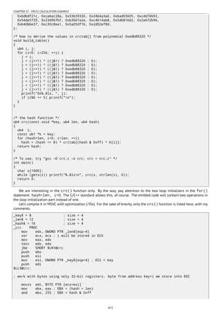 CHAPTER 37. CRC32 CALCULATION EXAMPLE
0xbdbdf21c, 0xcabac28a, 0x53b39330, 0x24b4a3a6, 0xbad03605, 0xcdd70693,
0x54de5729, 0x23d967bf, 0xb3667a2e, 0xc4614ab8, 0x5d681b02, 0x2a6f2b94,
0xb40bbe37, 0xc30c8ea1, 0x5a05df1b, 0x2d02ef8d,
};
/* how to derive the values in crctab[] from polynomial 0xedb88320 */
void build_table()
{
ub4 i, j;
for (i=0; i<256; ++i) {
j = i;
j = (j>>1) ^ ((j&1) ? 0xedb88320 : 0);
j = (j>>1) ^ ((j&1) ? 0xedb88320 : 0);
j = (j>>1) ^ ((j&1) ? 0xedb88320 : 0);
j = (j>>1) ^ ((j&1) ? 0xedb88320 : 0);
j = (j>>1) ^ ((j&1) ? 0xedb88320 : 0);
j = (j>>1) ^ ((j&1) ? 0xedb88320 : 0);
j = (j>>1) ^ ((j&1) ? 0xedb88320 : 0);
j = (j>>1) ^ ((j&1) ? 0xedb88320 : 0);
printf("0x%.8lx, ", j);
if (i%6 == 5) printf("n");
}
}
/* the hash function */
ub4 crc(const void *key, ub4 len, ub4 hash)
{
ub4 i;
const ub1 *k = key;
for (hash=len, i=0; i<len; ++i)
hash = (hash >> 8) ^ crctab[(hash & 0xff) ^ k[i]];
return hash;
}
/* To use, try "gcc -O crc.c -o crc; crc < crc.c" */
int main()
{
char s[1000];
while (gets(s)) printf("%.8lxn", crc(s, strlen(s), 0));
return 0;
}
We are interesting in the crc() function only. By the way, pay attention to the two loop initializers in the for()
statement: hash=len, i=0. The C/C++ standard allows this, of course. The emitted code will contain two operations in
the loop initialization part instead of one.
Let’s compile it in MSVC with optimization (/Ox). For the sake of brevity, only the crc() function is listed here, with my
comments.
_key$ = 8 ; size = 4
_len$ = 12 ; size = 4
_hash$ = 16 ; size = 4
_crc PROC
mov edx, DWORD PTR _len$[esp-4]
xor ecx, ecx ; i will be stored in ECX
mov eax, edx
test edx, edx
jbe SHORT $LN1@crc
push ebx
push esi
mov esi, DWORD PTR _key$[esp+4] ; ESI = key
push edi
$LL3@crc:
; work with bytes using only 32-bit registers. byte from address key+i we store into EDI
movzx edi, BYTE PTR [ecx+esi]
mov ebx, eax ; EBX = (hash = len)
and ebx, 255 ; EBX = hash & 0xff
472
 