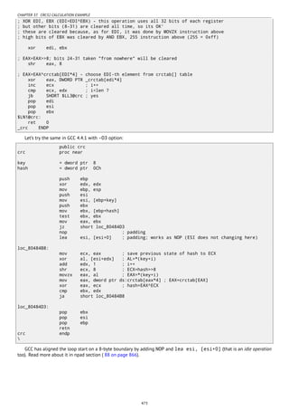 CHAPTER 37. CRC32 CALCULATION EXAMPLE
; XOR EDI, EBX (EDI=EDI^EBX) - this operation uses all 32 bits of each register
; but other bits (8-31) are cleared all time, so its OK'
; these are cleared because, as for EDI, it was done by MOVZX instruction above
; high bits of EBX was cleared by AND EBX, 255 instruction above (255 = 0xff)
xor edi, ebx
; EAX=EAX>>8; bits 24-31 taken "from nowhere" will be cleared
shr eax, 8
; EAX=EAX^crctab[EDI*4] - choose EDI-th element from crctab[] table
xor eax, DWORD PTR _crctab[edi*4]
inc ecx ; i++
cmp ecx, edx ; i<len ?
jb SHORT $LL3@crc ; yes
pop edi
pop esi
pop ebx
$LN1@crc:
ret 0
_crc ENDP
Let’s try the same in GCC 4.4.1 with -O3 option:
public crc
crc proc near
key = dword ptr 8
hash = dword ptr 0Ch
push ebp
xor edx, edx
mov ebp, esp
push esi
mov esi, [ebp+key]
push ebx
mov ebx, [ebp+hash]
test ebx, ebx
mov eax, ebx
jz short loc_80484D3
nop ; padding
lea esi, [esi+0] ; padding; works as NOP (ESI does not changing here)
loc_80484B8:
mov ecx, eax ; save previous state of hash to ECX
xor al, [esi+edx] ; AL=*(key+i)
add edx, 1 ; i++
shr ecx, 8 ; ECX=hash>>8
movzx eax, al ; EAX=*(key+i)
mov eax, dword ptr ds:crctab[eax*4] ; EAX=crctab[EAX]
xor eax, ecx ; hash=EAX^ECX
cmp ebx, edx
ja short loc_80484B8
loc_80484D3:
pop ebx
pop esi
pop ebp
retn
crc endp

GCC has aligned the loop start on a 8-byte boundary by adding NOP and lea esi, [esi+0] (that is an idle operation
too). Read more about it in npad section ( 88 on page 866).
473
 