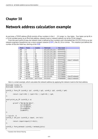 CHAPTER 38. NETWORK ADDRESS CALCULATION EXAMPLE
Chapter 38
Network address calculation example
As we know, a TCP/IP address (IPv4) consists of four numbers in the 0...255 range, i.e., four bytes. Four bytes can be ﬁt in
a 32-bit variable easily, so an IPv4 host address, network mask or network address can all be 32-bit integers.
From the user’s point of view, the network mask is deﬁned as four numbers and is formatted like 255.255.255.0 or so, but
network engineers (sysadmins) use a more compact notation (CIDR1
), like /8, /16 or similar. This notation just deﬁnes the
number of bits the mask has, starting at the MSB.
Mask Hosts Usable Netmask Hex mask
/30 4 2 255.255.255.252 fffffffc
/29 8 6 255.255.255.248 fffffff8
/28 16 14 255.255.255.240 fffffff0
/27 32 30 255.255.255.224 ffffffe0
/26 64 62 255.255.255.192 ffffffc0
/24 256 254 255.255.255.0 ffffff00 class C network
/23 512 510 255.255.254.0 fffffe00
/22 1024 1022 255.255.252.0 fffffc00
/21 2048 2046 255.255.248.0 fffff800
/20 4096 4094 255.255.240.0 fffff000
/19 8192 8190 255.255.224.0 ffffe000
/18 16384 16382 255.255.192.0 ffffc000
/17 32768 32766 255.255.128.0 ffff8000
/16 65536 65534 255.255.0.0 ffff0000 class B network
/8 16777216 16777214 255.0.0.0 ff000000 class A network
Here is a small example, which calculates the network address by applying the network mask to the host address.
#include <stdio.h>
#include <stdint.h>
uint32_t form_IP (uint8_t ip1, uint8_t ip2, uint8_t ip3, uint8_t ip4)
{
return (ip1<<24) | (ip2<<16) | (ip3<<8) | ip4;
};
void print_as_IP (uint32_t a)
{
printf ("%d.%d.%d.%dn",
(a>>24)&0xFF,
(a>>16)&0xFF,
(a>>8)&0xFF,
(a)&0xFF);
};
// bit=31..0
uint32_t set_bit (uint32_t input, int bit)
{
return input=input|(1<<bit);
};
uint32_t form_netmask (uint8_t netmask_bits)
{
1Classless Inter-Domain Routing
474
 