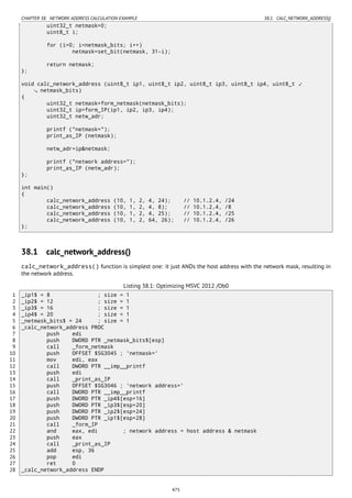 CHAPTER 38. NETWORK ADDRESS CALCULATION EXAMPLE 38.1. CALC_NETWORK_ADDRESS()
uint32_t netmask=0;
uint8_t i;
for (i=0; i<netmask_bits; i++)
netmask=set_bit(netmask, 31-i);
return netmask;
};
void calc_network_address (uint8_t ip1, uint8_t ip2, uint8_t ip3, uint8_t ip4, uint8_t ⤦
netmask_bits)
{
uint32_t netmask=form_netmask(netmask_bits);
uint32_t ip=form_IP(ip1, ip2, ip3, ip4);
uint32_t netw_adr;
printf ("netmask=");
print_as_IP (netmask);
netw_adr=ip&netmask;
printf ("network address=");
print_as_IP (netw_adr);
};
int main()
{
calc_network_address (10, 1, 2, 4, 24); // 10.1.2.4, /24
calc_network_address (10, 1, 2, 4, 8); // 10.1.2.4, /8
calc_network_address (10, 1, 2, 4, 25); // 10.1.2.4, /25
calc_network_address (10, 1, 2, 64, 26); // 10.1.2.4, /26
};
38.1 calc_network_address()
calc_network_address() function is simplest one: it just ANDs the host address with the network mask, resulting in
the network address.
Listing 38.1: Optimizing MSVC 2012 /Ob0
1 _ip1$ = 8 ; size = 1
2 _ip2$ = 12 ; size = 1
3 _ip3$ = 16 ; size = 1
4 _ip4$ = 20 ; size = 1
5 _netmask_bits$ = 24 ; size = 1
6 _calc_network_address PROC
7 push edi
8 push DWORD PTR _netmask_bits$[esp]
9 call _form_netmask
10 push OFFSET $SG3045 ; 'netmask='
11 mov edi, eax
12 call DWORD PTR __imp__printf
13 push edi
14 call _print_as_IP
15 push OFFSET $SG3046 ; 'network address='
16 call DWORD PTR __imp__printf
17 push DWORD PTR _ip4$[esp+16]
18 push DWORD PTR _ip3$[esp+20]
19 push DWORD PTR _ip2$[esp+24]
20 push DWORD PTR _ip1$[esp+28]
21 call _form_IP
22 and eax, edi ; network address = host address & netmask
23 push eax
24 call _print_as_IP
25 add esp, 36
26 pop edi
27 ret 0
28 _calc_network_address ENDP
475
 