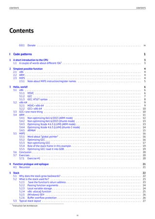 CONTENTS CONTENTS
Contents
0.0.1 Donate . . . . . . . . . . . . . . . . . . . . . . . . . . . . . . . . . . . . . . . . . . . . . . . . . . . . . . . . . . . . . iv
I Code patterns 1
1 A short introduction to the CPU 3
1.1 A couple of words about different ISA3
. . . . . . . . . . . . . . . . . . . . . . . . . . . . . . . . . . . . . . . . . . . . . . 3
2 Simplest possible function 4
2.1 x86 . . . . . . . . . . . . . . . . . . . . . . . . . . . . . . . . . . . . . . . . . . . . . . . . . . . . . . . . . . . . . . . . . . . . 4
2.2 ARM . . . . . . . . . . . . . . . . . . . . . . . . . . . . . . . . . . . . . . . . . . . . . . . . . . . . . . . . . . . . . . . . . . . . 4
2.3 MIPS . . . . . . . . . . . . . . . . . . . . . . . . . . . . . . . . . . . . . . . . . . . . . . . . . . . . . . . . . . . . . . . . . . . 4
2.3.1 Note about MIPS instruction/register names . . . . . . . . . . . . . . . . . . . . . . . . . . . . . . . . . . . . . 5
3 Hello, world! 6
3.1 x86 . . . . . . . . . . . . . . . . . . . . . . . . . . . . . . . . . . . . . . . . . . . . . . . . . . . . . . . . . . . . . . . . . . . . 6
3.1.1 MSVC . . . . . . . . . . . . . . . . . . . . . . . . . . . . . . . . . . . . . . . . . . . . . . . . . . . . . . . . . . . . . . 6
3.1.2 GCC . . . . . . . . . . . . . . . . . . . . . . . . . . . . . . . . . . . . . . . . . . . . . . . . . . . . . . . . . . . . . . . 7
3.1.3 GCC: AT&T syntax . . . . . . . . . . . . . . . . . . . . . . . . . . . . . . . . . . . . . . . . . . . . . . . . . . . . . . 8
3.2 x86-64 . . . . . . . . . . . . . . . . . . . . . . . . . . . . . . . . . . . . . . . . . . . . . . . . . . . . . . . . . . . . . . . . . . 9
3.2.1 MSVC—x86-64 . . . . . . . . . . . . . . . . . . . . . . . . . . . . . . . . . . . . . . . . . . . . . . . . . . . . . . . . 9
3.2.2 GCC—x86-64 . . . . . . . . . . . . . . . . . . . . . . . . . . . . . . . . . . . . . . . . . . . . . . . . . . . . . . . . . 10
3.3 GCC—one more thing . . . . . . . . . . . . . . . . . . . . . . . . . . . . . . . . . . . . . . . . . . . . . . . . . . . . . . . . . 10
3.4 ARM . . . . . . . . . . . . . . . . . . . . . . . . . . . . . . . . . . . . . . . . . . . . . . . . . . . . . . . . . . . . . . . . . . . . 11
3.4.1 Non-optimizing Keil 6/2013 (ARM mode) . . . . . . . . . . . . . . . . . . . . . . . . . . . . . . . . . . . . . . . 12
3.4.2 Non-optimizing Keil 6/2013 (thumb mode) . . . . . . . . . . . . . . . . . . . . . . . . . . . . . . . . . . . . . . 13
3.4.3 Optimizing Xcode 4.6.3 (LLVM) (ARM mode) . . . . . . . . . . . . . . . . . . . . . . . . . . . . . . . . . . . . . . 13
3.4.4 Optimizing Xcode 4.6.3 (LLVM) (thumb-2 mode) . . . . . . . . . . . . . . . . . . . . . . . . . . . . . . . . . . . 14
3.4.5 ARM64 . . . . . . . . . . . . . . . . . . . . . . . . . . . . . . . . . . . . . . . . . . . . . . . . . . . . . . . . . . . . . 15
3.5 MIPS . . . . . . . . . . . . . . . . . . . . . . . . . . . . . . . . . . . . . . . . . . . . . . . . . . . . . . . . . . . . . . . . . . . 16
3.5.1 Word about “global pointer” . . . . . . . . . . . . . . . . . . . . . . . . . . . . . . . . . . . . . . . . . . . . . . . . 16
3.5.2 Optimizing GCC . . . . . . . . . . . . . . . . . . . . . . . . . . . . . . . . . . . . . . . . . . . . . . . . . . . . . . . . 16
3.5.3 Non-optimizing GCC . . . . . . . . . . . . . . . . . . . . . . . . . . . . . . . . . . . . . . . . . . . . . . . . . . . . . 17
3.5.4 Role of the stack frame in this example . . . . . . . . . . . . . . . . . . . . . . . . . . . . . . . . . . . . . . . . . 19
3.5.5 Optimizing GCC: load it into GDB . . . . . . . . . . . . . . . . . . . . . . . . . . . . . . . . . . . . . . . . . . . . . 19
3.6 Conclusion . . . . . . . . . . . . . . . . . . . . . . . . . . . . . . . . . . . . . . . . . . . . . . . . . . . . . . . . . . . . . . . . 20
3.7 Exercises . . . . . . . . . . . . . . . . . . . . . . . . . . . . . . . . . . . . . . . . . . . . . . . . . . . . . . . . . . . . . . . . . 20
3.7.1 Exercise #1 . . . . . . . . . . . . . . . . . . . . . . . . . . . . . . . . . . . . . . . . . . . . . . . . . . . . . . . . . . 20
4 Function prologue and epilogue 21
4.1 Recursion . . . . . . . . . . . . . . . . . . . . . . . . . . . . . . . . . . . . . . . . . . . . . . . . . . . . . . . . . . . . . . . . 21
5 Stack 22
5.1 Why does the stack grow backwards? . . . . . . . . . . . . . . . . . . . . . . . . . . . . . . . . . . . . . . . . . . . . . . . 22
5.2 What is the stack used for? . . . . . . . . . . . . . . . . . . . . . . . . . . . . . . . . . . . . . . . . . . . . . . . . . . . . . 23
5.2.1 Save the function’s return address . . . . . . . . . . . . . . . . . . . . . . . . . . . . . . . . . . . . . . . . . . . . 23
5.2.2 Passing function arguments . . . . . . . . . . . . . . . . . . . . . . . . . . . . . . . . . . . . . . . . . . . . . . . . 24
5.2.3 Local variable storage . . . . . . . . . . . . . . . . . . . . . . . . . . . . . . . . . . . . . . . . . . . . . . . . . . . . 24
5.2.4 x86: alloca() function . . . . . . . . . . . . . . . . . . . . . . . . . . . . . . . . . . . . . . . . . . . . . . . . . . . . 25
5.2.5 (Windows) SEH . . . . . . . . . . . . . . . . . . . . . . . . . . . . . . . . . . . . . . . . . . . . . . . . . . . . . . . . 26
5.2.6 Buffer overﬂow protection . . . . . . . . . . . . . . . . . . . . . . . . . . . . . . . . . . . . . . . . . . . . . . . . . 26
5.3 Typical stack layout . . . . . . . . . . . . . . . . . . . . . . . . . . . . . . . . . . . . . . . . . . . . . . . . . . . . . . . . . . 27
3Instruction Set Architecture
iii
 