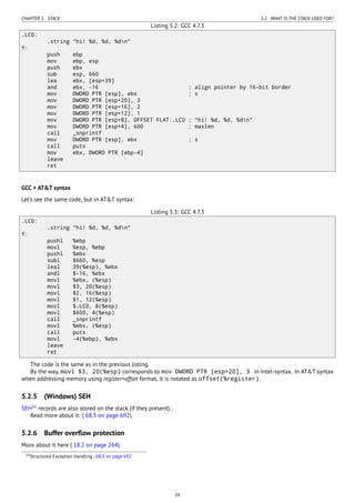 CHAPTER 5. STACK 5.2. WHAT IS THE STACK USED FOR?
Listing 5.2: GCC 4.7.3
.LC0:
.string "hi! %d, %d, %dn"
f:
push ebp
mov ebp, esp
push ebx
sub esp, 660
lea ebx, [esp+39]
and ebx, -16 ; align pointer by 16-bit border
mov DWORD PTR [esp], ebx ; s
mov DWORD PTR [esp+20], 3
mov DWORD PTR [esp+16], 2
mov DWORD PTR [esp+12], 1
mov DWORD PTR [esp+8], OFFSET FLAT:.LC0 ; "hi! %d, %d, %dn"
mov DWORD PTR [esp+4], 600 ; maxlen
call _snprintf
mov DWORD PTR [esp], ebx ; s
call puts
mov ebx, DWORD PTR [ebp-4]
leave
ret
GCC + AT&T syntax
Let’s see the same code, but in AT&T syntax:
Listing 5.3: GCC 4.7.3
.LC0:
.string "hi! %d, %d, %dn"
f:
pushl %ebp
movl %esp, %ebp
pushl %ebx
subl $660, %esp
leal 39(%esp), %ebx
andl $-16, %ebx
movl %ebx, (%esp)
movl $3, 20(%esp)
movl $2, 16(%esp)
movl $1, 12(%esp)
movl $.LC0, 8(%esp)
movl $600, 4(%esp)
call _snprintf
movl %ebx, (%esp)
call puts
movl -4(%ebp), %ebx
leave
ret
The code is the same as in the previous listing.
By the way, movl $3, 20(%esp) corresponds to mov DWORD PTR [esp+20], 3 in Intel-syntax. In AT&T syntax
when addressing memory using register+offset format, it is notated as offset(%register).
5.2.5 (Windows) SEH
SEH16
records are also stored on the stack (if they present)..
Read more about it: ( 68.3 on page 692).
5.2.6 Buffer overﬂow protection
More about it here ( 18.2 on page 264).
16Structured Exception Handling : 68.3 on page 692
26
 