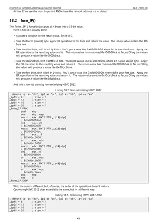 CHAPTER 38. NETWORK ADDRESS CALCULATION EXAMPLE 38.2. FORM_IP()
At line 22 we see the most important AND— here the network address is calculated.
38.2 form_IP()
The form_IP() function just puts all 4 bytes into a 32-bit value.
Here is how it is usually done:
• Allocate a variable for the return value. Set it to 0.
• Take the fourth (lowest) byte, apply OR operation to this byte and return the value. The return value contain the 4th
byte now.
• Take the third byte, shift it left by 8 bits. You’ll get a value like 0x0000bb00 where bb is your third byte. Apply the
OR operation to the resulting value and it. The return value has contained 0x000000aa so far, so ORing the values
will produce a value like 0x0000bbaa.
• Take the second byte, shift it left by 16 bits. You’ll get a value like 0x00cc0000, where cc is your second byte. Apply
the OR operation to the resulting value and return it. The return value has contained 0x0000bbaa so far, so ORing
the values will produce a value like 0x00ccbbaa.
• Take the ﬁrst byte, shift it left by 24 bits. You’ll get a value like 0xdd000000, where dd is your ﬁrst byte. Apply the
OR operation to the resulting value and return it. The return value contain 0x00ccbbaa so far, so ORing the values
will produce a value like 0xddccbbaa.
And this is how it’s done by non-optimizing MSVC 2012:
Listing 38.2: Non-optimizing MSVC 2012
; denote ip1 as "dd", ip2 as "cc", ip3 as "bb", ip4 as "aa".
_ip1$ = 8 ; size = 1
_ip2$ = 12 ; size = 1
_ip3$ = 16 ; size = 1
_ip4$ = 20 ; size = 1
_form_IP PROC
push ebp
mov ebp, esp
movzx eax, BYTE PTR _ip1$[ebp]
; EAX=000000dd
shl eax, 24
; EAX=dd000000
movzx ecx, BYTE PTR _ip2$[ebp]
; ECX=000000cc
shl ecx, 16
; ECX=00cc0000
or eax, ecx
; EAX=ddcc0000
movzx edx, BYTE PTR _ip3$[ebp]
; EDX=000000bb
shl edx, 8
; EDX=0000bb00
or eax, edx
; EAX=ddccbb00
movzx ecx, BYTE PTR _ip4$[ebp]
; ECX=000000aa
or eax, ecx
; EAX=ddccbbaa
pop ebp
ret 0
_form_IP ENDP
Well, the order is different, but, of course, the order of the operations doesn’t matters.
Optimizing MSVC 2012 does essentially the same, but in a different way:
Listing 38.3: Optimizing MSVC 2012 /Ob0
; denote ip1 as "dd", ip2 as "cc", ip3 as "bb", ip4 as "aa".
_ip1$ = 8 ; size = 1
_ip2$ = 12 ; size = 1
_ip3$ = 16 ; size = 1
_ip4$ = 20 ; size = 1
476
 