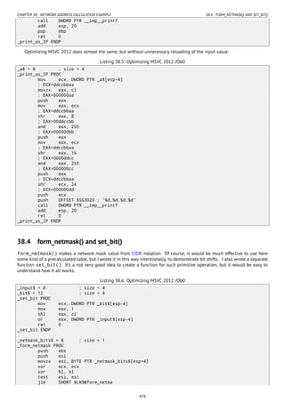CHAPTER 38. NETWORK ADDRESS CALCULATION EXAMPLE 38.4. FORM_NETMASK() AND SET_BIT()
call DWORD PTR __imp__printf
add esp, 20
pop ebp
ret 0
_print_as_IP ENDP
Optimizing MSVC 2012 does almost the same, but without unnecessary reloading of the input value:
Listing 38.5: Optimizing MSVC 2012 /Ob0
_a$ = 8 ; size = 4
_print_as_IP PROC
mov ecx, DWORD PTR _a$[esp-4]
; ECX=ddccbbaa
movzx eax, cl
; EAX=000000aa
push eax
mov eax, ecx
; EAX=ddccbbaa
shr eax, 8
; EAX=00ddccbb
and eax, 255
; EAX=000000bb
push eax
mov eax, ecx
; EAX=ddccbbaa
shr eax, 16
; EAX=0000ddcc
and eax, 255
; EAX=000000cc
push eax
; ECX=ddccbbaa
shr ecx, 24
; ECX=000000dd
push ecx
push OFFSET $SG3020 ; '%d.%d.%d.%d'
call DWORD PTR __imp__printf
add esp, 20
ret 0
_print_as_IP ENDP
38.4 form_netmask() and set_bit()
form_netmask() makes a network mask value from CIDR notation. Of course, it would be much effective to use here
some kind of a precalculated table, but I wrote it in this way intentionally, to demonstrate bit shifts. I also wrote a separate
function set_bit(). It’s a not very good idea to create a function for such primitive operation, but it would be easy to
understand how it all works.
Listing 38.6: Optimizing MSVC 2012 /Ob0
_input$ = 8 ; size = 4
_bit$ = 12 ; size = 4
_set_bit PROC
mov ecx, DWORD PTR _bit$[esp-4]
mov eax, 1
shl eax, cl
or eax, DWORD PTR _input$[esp-4]
ret 0
_set_bit ENDP
_netmask_bits$ = 8 ; size = 1
_form_netmask PROC
push ebx
push esi
movzx esi, BYTE PTR _netmask_bits$[esp+4]
xor ecx, ecx
xor bl, bl
test esi, esi
jle SHORT $LN9@form_netma
478
 