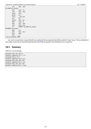 CHAPTER 38. NETWORK ADDRESS CALCULATION EXAMPLE 38.5. SUMMARY
xor edx, edx
$LL3@form_netma:
mov eax, 31
sub eax, edx
push eax
push ecx
call _set_bit
inc bl
movzx edx, bl
add esp, 8
mov ecx, eax
cmp edx, esi
jl SHORT $LL3@form_netma
$LN9@form_netma:
pop esi
mov eax, ecx
pop ebx
ret 0
_form_netmask ENDP
set_bit() is primitive: it just shift left 1 to number of bits we need and then ORs it with the “input” value. form_netmask()
has a loop: it will set as many bits (starting from the MSB) as passed in the netmask_bits argument
38.5 Summary
That’s it! I run it and get:
netmask=255.255.255.0
network address=10.1.2.0
netmask=255.0.0.0
network address=10.0.0.0
netmask=255.255.255.128
network address=10.1.2.0
netmask=255.255.255.192
network address=10.1.2.64
479
 