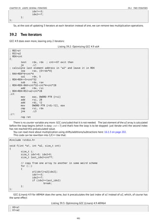 CHAPTER 39. LOOPS: SEVERAL ITERATORS 39.2. TWO ITERATORS
idx1+=3;
idx2+=7;
};
};
So, at the cost of updating 3 iterators at each iteration instead of one, we can remove two multiplication operations.
39.2 Two iterators
GCC 4.9 does even more, leaving only 2 iterators:
Listing 39.2: Optimizing GCC 4.9 x64
; RDI=a1
; RSI=a2
; RDX=cnt
f:
test rdx, rdx ; cnt==0? exit then
je .L1
; calculate last element address in "a2" and leave it in RDX
lea rax, [0+rdx*4]
; RAX=RDX*4=cnt*4
sal rdx, 5
; RDX=RDX<<5=cnt*32
sub rdx, rax
; RDX=RDX-RAX=cnt*32-cnt*4=cnt*28
add rdx, rsi
; RDX=RDX+RSI=a2+cnt*28
.L3:
mov eax, DWORD PTR [rsi]
add rsi, 28
add rdi, 12
mov DWORD PTR [rdi-12], eax
cmp rsi, rdx
jne .L3
.L1:
rep ret
There is no counter variable any more: GCC concluded that it is not needed. The last element of the a2 array is calculated
before the loop begins (which is easy: cnt ∗ 7) and that’s how the loop is to be stopped: just iterate until the second index
has not reached this precalculated value.
You can read more about multiplication using shifts/additions/subtractions here: 16.1.3 on page 202.
This code can be rewritten into C/C++ like that:
#include <stdio.h>
void f(int *a1, int *a2, size_t cnt)
{
size_t i;
size_t idx1=0; idx2=0;
size_t last_idx2=cnt*7;
// copy from one array to another in some weird scheme
for (;;)
{
a1[idx1]=a2[idx2];
idx1+=3;
idx2+=7;
if (idx2==last_idx2)
break;
};
};
GCC (Linaro) 4.9 for ARM64 does the same, but it precalculates the last index of a1 instead of a2, which, of course has
the same effect:
Listing 39.3: Optimizing GCC (Linaro) 4.9 ARM64
; X0=a1
; X1=a2
481
 